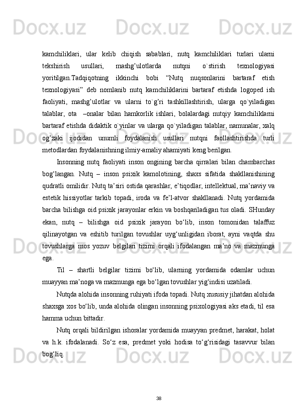 kamchiliklari,   ular   kelib   chiqish   sabablari,   nutq   kamchiliklari   turlari   ularni
tekshirish   usullari,   mashg’ulotlarda   nutqni   o`stirish   texnologiyasi
yoritilgan.Tadqiqotning   ikkinchi   bobi   “Nutq   nuqsonlarini   bartaraf   etish
texnologiyasi”   deb   nomlanib   nutq   kamchiliklarini   bartaraf   etishda   logoped   ish
faoliyati,   mashg’ulotlar   va   ularni   to`g’ri   tashkillashtirish,   ularga   qo`yiladigan
talablar,   ota     –onalar   bilan   hamkorlik   ishlari,   bolalardagi   nutqiy   kamchiliklarni
bartaraf etishda didaktik o`yinlar va ularga qo`yiladigan talablar, namunalar, xalq
og’zaki   ijodidan   unumli   foydalanish   usullari   nutqni   faollashtirishda   turli
metodlardan foydalanishning ilmiy-amaliy ahamiyati keng berilgan. 
Insonning   nutq   faoliyati   inson   ongining   barcha   qirralari   bilan   chambarchas
bog‘langan.   Nutq   –   inson   psixik   kamolotining,   shaxs   sifatida   shakllanishining
qudratli omilidir. Nutq ta’siri ostida qarashlar, e’tiqodlar, intellektual, ma’naviy va
estetik   hissiyotlar   tarkib   topadi,   iroda   va   fe’l-atvor   shakllanadi.   Nutq   yordamida
barcha bilishga oid psixik jarayonlar erkin va boshqariladigan tus oladi. SHunday
ekan,   nutq   –   bilishga   oid   psixik   jarayon   bo‘lib,   inson   tomonidan   talaffuz
qilinayotgan   va   eshitib   turilgan   tovushlar   uyg‘unligidan   iborat,   ayni   vaqtda   shu
tovushlarga   mos   yozuv   belgilari   tizimi   orqali   ifodalangan   ma’no   va   mazmunga
ega.
Til   –   shartli   belgilar   tizimi   bo‘lib,   ularning   yordamida   odamlar   uchun
muayyan ma’noga va mazmunga ega bo‘lgan tovushlar yig‘indisi uzatiladi.
Nutqda alohida insonning ruhiyati ifoda topadi. Nutq xususiy jihatdan alohida
shaxsga xos bo‘lib, unda alohida olingan insonning psixologiyasi aks etadi, til esa
hamma uchun bittadir.
Nutq orqali bildirilgan ishoralar yordamida muayyan predmet, harakat, holat
va   h.k.   ifodalanadi.   So‘z   esa,   predmet   yoki   hodisa   to‘g‘risidagi   tasavvur   bilan
bog‘liq.
38 