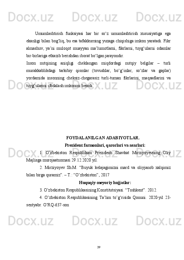 Umumlashtirish   funksiyasi   har   bir   so‘z   umumlashtirish   xususiyatiga   ega
ekanligi bilan bog‘liq, bu esa tafakkurning yuzaga chiqishiga imkon yaratadi. Fikr
almashuv,   ya’ni   muloqot   muayyan   ma’lumotlarni,   fikrlarni,   tuyg‘ularni   odamlar
bir-birlariga etkazib berishdan iborat bo‘lgan jarayondir.
Inson   nutqining   aniqligi   cheklangan   miqdordagi   nutqiy   belgilar   –   turli
murakkablikdagi   tarkibiy   qismlar   (tovushlar,   bo‘g‘inlar,   so‘zlar   va   gaplar)
yordamida   insonning   cheksiz-chegarasiz   turli-tuman   fikrlarini,   maqsadlarini   va
tuyg‘ularini ifodalash imkonini beradi.
FOYDALANILGAN ADABIYOTLAR.
Prezident farmonlari, qarorlari va asarlari :
1.   O’zbekiston   Respublikasi   Prezidenti   Shavkat   Mirziyoyevning   Oliy
Majlisga murojaatnomasi 29.12.2020 yil.
2.   Mirziyoyev   Sh.M.   “Buyuk   kelajagimizni   mard   va   oliyjanob   xalqimiz
bilan birga quramiz”. – T.: “O’zbekiston”, 2017
Huquqiy-meyoriy hujjatlar:
3 . O’zbekiston Respublikasining Konstitutsiyasi. “Toshkent”. 2012.
4 .   O’zbekiston   Respublikasining   Ta’lim   to’g‘risida   Qonuni.   2020-yil   23-
sentyabr. O’RQ-637-son
39 