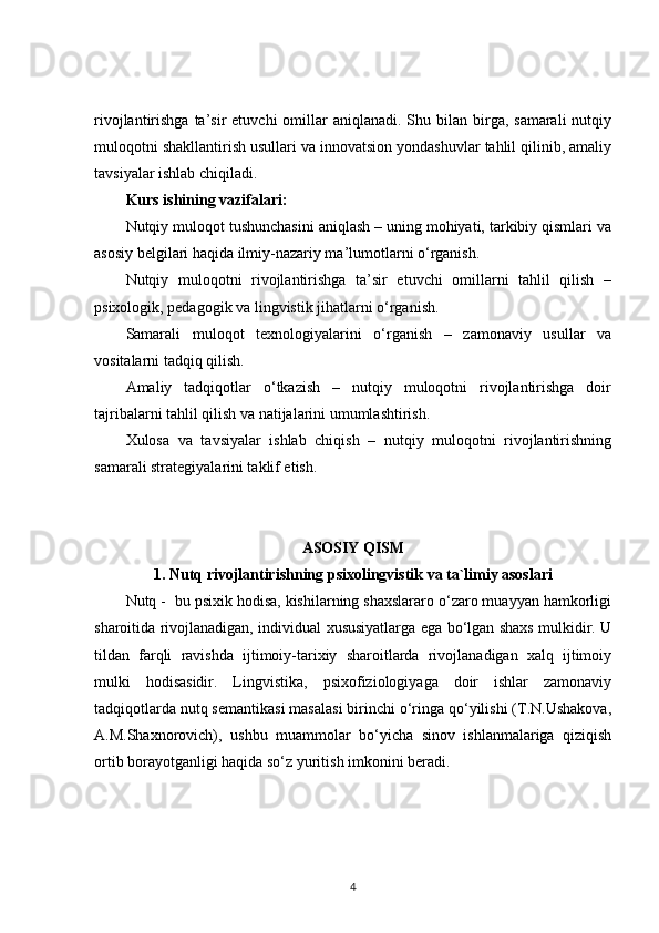 rivojlantirishga  ta’sir   etuvchi   omillar   aniqlanadi. Shu  bilan  birga, samarali  nutqiy
muloqotni shakllantirish usullari va innovatsion yondashuvlar tahlil qilinib, amaliy
tavsiyalar ishlab chiqiladi.
Kurs ishining vazifalari:
Nutqiy muloqot tushunchasini aniqlash – uning mohiyati, tarkibiy qismlari va
asosiy belgilari haqida ilmiy-nazariy ma’lumotlarni o‘rganish.
Nutqiy   muloqotni   rivojlantirishga   ta’sir   etuvchi   omillarni   tahlil   qilish   –
psixologik, pedagogik va lingvistik jihatlarni o‘rganish.
Samarali   muloqot   texnologiyalarini   o‘rganish   –   zamonaviy   usullar   va
vositalarni tadqiq qilish.
Amaliy   tadqiqotlar   o‘tkazish   –   nutqiy   muloqotni   rivojlantirishga   doir
tajribalarni tahlil qilish va natijalarini umumlashtirish.
Xulosa   va   tavsiyalar   ishlab   chiqish   –   nutqiy   muloqotni   rivojlantirishning
samarali strategiyalarini taklif etish.
ASOSIY QISM
1. Nutq rivojlantirishning psixolingvistik va ta`limiy asoslari
Nutq -  bu psixik hodisa, kishilarning shaxslararo o‘zaro muayyan hamkorligi
sharoitida rivojlanadigan, individual xususiyatlarga ega bo‘lgan shaxs mulkidir. U
tildan   farqli   ravishda   ijtimoiy-tarixiy   sharoitlarda   rivojlanadigan   xalq   ijtimoiy
mulki   hodisasidir.   Lingvistika,   psixofiziologiyaga   doir   ishlar   zamonaviy
tadqiqotlarda nutq semantikasi masalasi birinchi o‘ringa qo‘yilishi (T.N.Ushakova,
A.M.Shaxnorovich),   ushbu   muammolar   bo‘yicha   sinov   ishlanmalariga   qiziqish
ortib borayotganligi haqida so‘z yuritish imkonini beradi.
4 