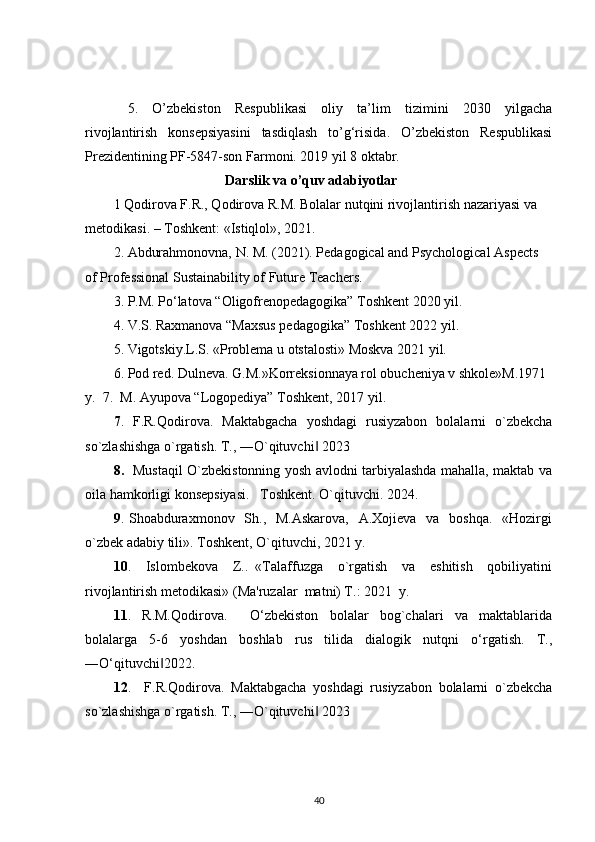 5.   O’zbekiston   Respublikasi   oliy   ta’lim   tizimini   2030   yilgacha
rivojlantirish   konsepsiyasini   tasdiqlash   to’g‘risida.   O’zbekiston   Respublikasi
Prezidentining PF-5847-son Farmoni. 2019 yil 8 oktabr.
                                    Darslik va o’quv adabiyotlar
1 Qodirova F.R., Qodirova R.M. Bolalar nutqini rivojlantirish nazariyasi va 
metodikasi. – Toshkent: «Istiqlol», 2021.
2. Abdurahmonovna, N. M. (2021). Pedagogical and Psychological Aspects 
of Professional Sustainability of Future Teachers.
3. P.M. Po‘latova “Oligofrenopedagogika” Toshkent 2020 yil. 
4. V.S. Raxmanova “Maxsus pedagogika” Toshkent 2022 yil.
5. Vigotskiy.L.S. «Problema u otstalosti» Moskva 2021 yil.
6. Pod red. Dulneva. G.M.»Korreksionnaya rol obucheniya v shkole»M.1971 
y.  7.  M. Ayupova “Logopediya” Toshkent, 2017 yil.
7 .   F.R.Qodirova.   Maktabgacha   yoshdagi   rusiyzabon   bolalarni   o`zbekcha
so`zlashishga o`rgatish. T., ―O`qituvchi  2023 ‖
8.    Mustaqil O`zbekistonning yosh avlodni tarbiyalashda mahalla, maktab va
oila hamkorligi konsepsiyasi.   Toshkent. O`qituvchi. 2024.
9 . Shoabduraxmonov   Sh.,   M.Askarova,    A.Xojieva    va   boshqa.   «Hozirgi
o`zbek adabiy tili». Toshkent, O`qituvchi, 2021 y.
10 .     Islombekova     Z..   «Talaffuzga     o`rgatish     va     eshitish     qobiliyatini
rivojlantirish metodikasi» (Ma'ruzalar  matni) T.: 2021  y.
11 .   R.M.Qodirova.     O‘zbekiston   bolalar   bog`chalari   va   maktablarida
bolalarga   5-6   yoshdan   boshlab   rus   tilida   dialogik   nutqni   o‘rgatish.   T.,
―O‘qituvchi 2022. 	
‖
12 .     F.R.Qodirova.   Maktabgacha   yoshdagi   rusiyzabon   bolalarni   o`zbekcha
so`zlashishga o`rgatish. T., ―O`qituvchi  2023 	
‖
40 