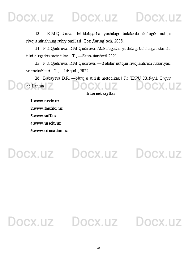 13 .     R.M.Qodirova.   Maktabgacha   yoshdagi   bolalarda   dialogik   nutqni
rivojlantirishning ruhiy omillari. Qoz.,Sariog‘och, 2008.
14 .   F.R.Qodirova. R.M Qodirova. Maktabgacha yoshdagi bolalarga ikkinchi
tilni o`rgatish metodikasi. T., ―Sano-standart ,2021.‖
15 .   F.R.Qodirova. R.M Qodirova. ―Bolalar nutqini rivojlantirish nazariyasi
va metodikasi . T., ―Istiqlol , 2022.	
‖ ‖
16 .   Babayeva D.R. ―Nutq o`stirish metodikasi  T.: TDPU 2019-yil. O`quv	
‖
qo`llanma
Internet saytlar
1.www.arxiv.uz.
2.www.fanfikr.uz
3.www.soff.uz
4.www.uzedu.uz
5.www.education.uz
41 