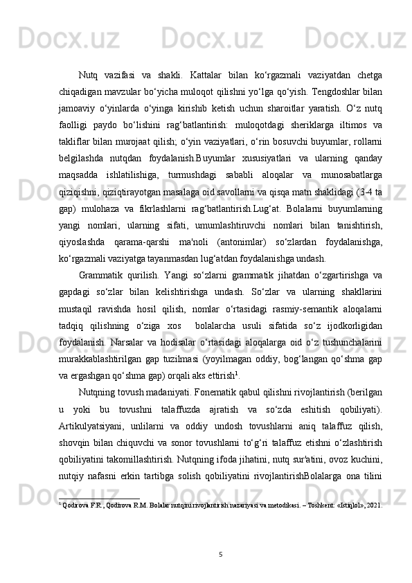 Nutq   vazifasi   va   shakli.   Kattalar   bilan   ko‘rgazmali   vaziyatdan   chetga
chiqadigan mavzular bo‘yicha muloqot qilishni yo‘lga qo‘yish. Tengdoshlar bilan
jamoaviy   o‘yinlarda   o‘yinga   kirishib   ketish   uchun   sharoitlar   yaratish.   O‘z   nutq
faolligi   paydo   bo‘lishini   rag‘batlantirish:   muloqotdagi   sheriklarga   iltimos   va
takliflar bilan murojaat  qilish;  o‘yin vaziyatlari, o‘rin bosuvchi  buyumlar, rollarni
belgilashda   nutqdan   foydalanish.Buyumlar   xususiyatlari   va   ularning   qanday
maqsadda   ishlatilishiga,   turmushdagi   sababli   aloqalar   va   munosabatlarga
qiziqishni, qiziqtirayotgan masalaga oid savollarni va qisqa matn shaklidagi (3-4 ta
gap)   mulohaza   va   fikrlashlarni   rag‘batlantirish.Lug‘at.   Bolalarni   buyumlarning
yangi   nomlari,   ularning   sifati,   umumlashtiruvchi   nomlari   bilan   tanishtirish,
qiyoslashda   qarama-qarshi   ma'noli   (antonimlar)   so‘zlardan   foydalanishga,
ko‘rgazmali vaziyatga tayanmasdan lug‘atdan foydalanishga undash.
Grammatik   qurilish.   Yangi   so‘zlarni   grammatik   jihatdan   o‘zgartirishga   va
gapdagi   so‘zlar   bilan   kelishtirishga   undash.   So‘zlar   va   ularning   shakllarini
mustaqil   ravishda   hosil   qilish,   nomlar   o‘rtasidagi   rasmiy-semantik   aloqalarni
tadqiq   qilishning   o‘ziga   xos     bolalarcha   usuli   sifatida   so‘z   ijodkorligidan
foydalanish.   Narsalar   va   hodisalar   o‘rtasidagi   aloqalarga   oid   o‘z   tushunchalarini
murakkablashtirilgan   gap   tuzilmasi   (yoyilmagan   oddiy,   bog‘langan   qo‘shma   gap
va ergashgan qo‘shma gap) orqali aks ettirish 1
.
Nutqning tovush madaniyati. Fonematik qabul qilishni rivojlantirish (berilgan
u   yoki   bu   tovushni   talaffuzda   ajratish   va   so‘zda   eshitish   qobiliyati).
Artikulyatsiyani,   unlilarni   va   oddiy   undosh   tovushlarni   aniq   talaffuz   qilish,
shovqin   bilan   chiquvchi   va   sonor   tovushlarni   to‘g‘ri   talaffuz   etishni   o‘zlashtirish
qobiliyatini takomillashtirish. Nutqning ifoda jihatini, nutq sur'atini, ovoz kuchini,
nutqiy   nafasni   erkin   tartibga   solish   qobiliyatini   rivojlantirishBolalarga   ona   tilini
1
  Qodirova F.R., Qodirova R.M. Bolalar nutqini rivojlantirish nazariyasi va metodikasi. – Toshkent: «Istiqlol», 2021.
5 