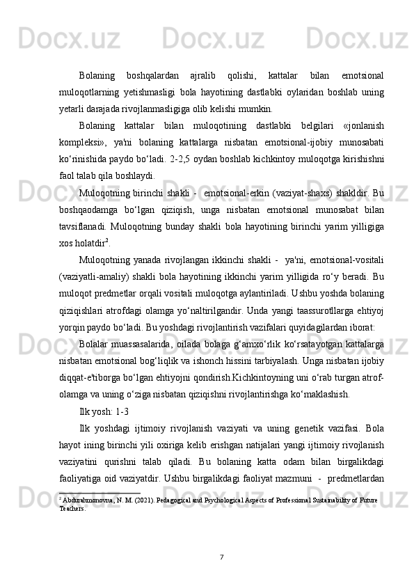 Bolaning   boshqalardan   ajralib   qolishi,   kattalar   bilan   emotsional
muloqotlarning   yetishmasligi   bola   hayotining   dastlabki   oylaridan   boshlab   uning
yetarli darajada rivojlanmasligiga olib kelishi mumkin.
Bolaning   kattalar   bilan   muloqotining   dastlabki   belgilari   «jonlanish
kompleksi»,   ya'ni   bolaning   kattalarga   nisbatan   emotsional-ijobiy   munosabati
ko‘rinishida paydo bo‘ladi. 2-2,5 oydan boshlab kichkintoy muloqotga kirishishni
faol talab qila boshlaydi.
Muloqotning birinchi  shakli  -    emotsional-erkin (vaziyat-shaxs)  shakldir. Bu
boshqaodamga   bo‘lgan   qiziqish,   unga   nisbatan   emotsional   munosabat   bilan
tavsiflanadi.   Muloqotning   bunday   shakli   bola   hayotining   birinchi   yarim   yilligiga
xos holatdir 2
.
Muloqotning   yanada   rivojlangan   ikkinchi   shakli   -     ya'ni,   emotsional-vositali
(vaziyatli-amaliy)   shakli   bola   hayotining   ikkinchi   yarim   yilligida   ro‘y   beradi.   Bu
muloqot predmetlar orqali vositali muloqotga aylantiriladi. Ushbu yoshda bolaning
qiziqishlari   atrofdagi   olamga   yo‘naltirilgandir.   Unda   yangi   taassurotllarga   ehtiyoj
yorqin paydo bo‘ladi. Bu yoshdagi rivojlantirish vazifalari quyidagilardan iborat: 
Bolalar   muassasalarida,   oilada   bolaga   g‘amxo‘rlik   ko‘rsatayotgan   kattalarga
nisbatan emotsional bog‘liqlik va ishonch hissini tarbiyalash. Unga nisbatan ijobiy
diqqat-e'tiborga bo‘lgan ehtiyojni qondirish.Kichkintoyning uni o‘rab turgan atrof-
olamga va uning o‘ziga nisbatan qiziqishni rivojlantirishga ko‘maklashish.
Ilk yosh: 1-3
Ilk   yoshdagi   ijtimoiy   rivojlanish   vaziyati   va   uning   genetik   vazifasi.   Bola
hayot ining birinchi yili oxiriga kelib erishgan natijalari yangi ijtimoiy rivojlanish
vaziyatini   qurishni   talab   qiladi.   Bu   bolaning   katta   odam   bilan   birgalikdagi
faoliyatiga oid vaziyatdir. Ushbu birgalikdagi faoliyat mazmuni   -   predmetlardan
2
  Abdurahmonovna, N. M. (2021). Pedagogical and Psychological Aspects of Professional Sustainability of Future 
Teachers.
7 