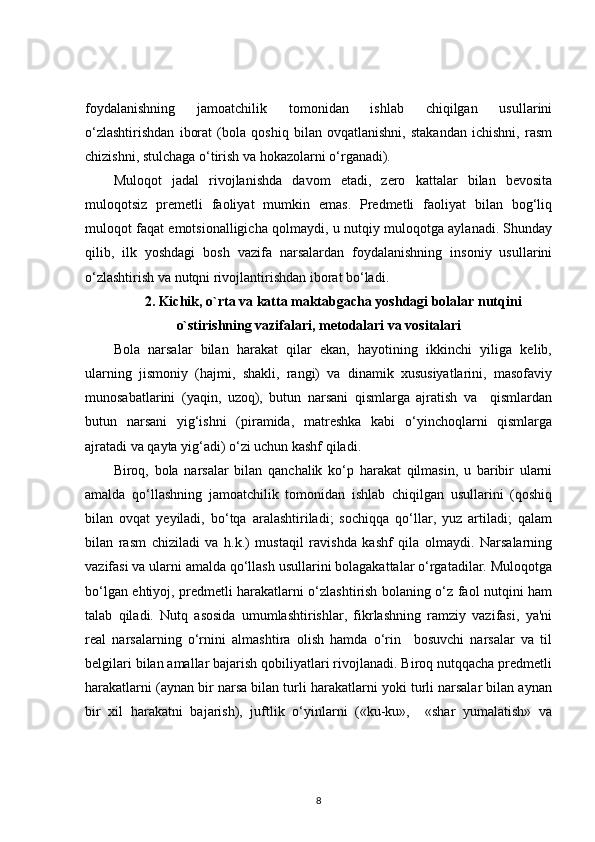 foydalanishning   jamoatchilik   tomonidan   ishlab   chiqilgan   usullarini
o‘zlashtirishdan   iborat   (bola   qoshiq   bilan   ovqatlanishni,   stakandan   ichishni,   rasm
chizishni, stulchaga o‘tirish va hokazolarni o‘rganadi).
Muloqot   jadal   rivojlanishda   davom   etadi,   zero   kattalar   bilan   bevosita
muloqotsiz   premetli   faoliyat   mumkin   emas.   Predmetli   faoliyat   bilan   bog‘liq
muloqot faqat emotsionalligicha qolmaydi, u nutqiy muloqotga aylanadi. Shunday
qilib,   ilk   yoshdagi   bosh   vazifa   narsalardan   foydalanishning   insoniy   usullarini
o‘zlashtirish va nutqni rivojlantirishdan iborat bo‘ladi. 
2. Kichik, o`rta va katta maktabgacha yoshdagi bolalar nutqini
o`stirishning vazifalari, metodalari va vositalari
Bola   narsalar   bilan   harakat   qilar   ekan,   hayotining   ikkinchi   yiliga   kelib,
ularning   jismoniy   (hajmi,   shakli,   rangi)   va   dinamik   xususiyatlarini,   masofaviy
munosabatlarini   (yaqin,   uzoq),   butun   narsani   qismlarga   ajratish   va     qismlardan
butun   narsani   yig‘ishni   (piramida,   matreshka   kabi   o‘yinchoqlarni   qismlarga
ajratadi va qayta yig‘adi) o‘zi uchun kashf qiladi. 
Biroq,   bola   narsalar   bilan   qanchalik   ko‘p   harakat   qilmasin,   u   baribir   ularni
amalda   qo‘llashning   jamoatchilik   tomonidan   ishlab   chiqilgan   usullarini   (qoshiq
bilan   ovqat   yeyiladi,   bo‘tqa   aralashtiriladi;   sochiqqa   qo‘llar,   yuz   artiladi;   qalam
bilan   rasm   chiziladi   va   h.k.)   mustaqil   ravishda   kashf   qila   olmaydi.   Narsalarning
vazifasi va ularni amalda qo‘llash usullarini bolagakattalar o‘rgatadilar. Muloqotga
bo‘lgan ehtiyoj, predmetli harakatlarni o‘zlashtirish bolaning o‘z faol nutqini ham
talab   qiladi.   Nutq   asosida   umumlashtirishlar,   fikrlashning   ramziy   vazifasi,   ya'ni
real   narsalarning   o‘rnini   almashtira   olish   hamda   o‘rin     bosuvchi   narsalar   va   til
belgilari bilan amallar bajarish qobiliyatlari rivojlanadi. Biroq nutqqacha predmetli
harakatlarni (aynan bir narsa bilan turli harakatlarni yoki turli narsalar bilan aynan
bir   xil   harakatni   bajarish),   juftlik   o‘yinlarni   («ku-ku»,     «shar   yumalatish»   va
8 