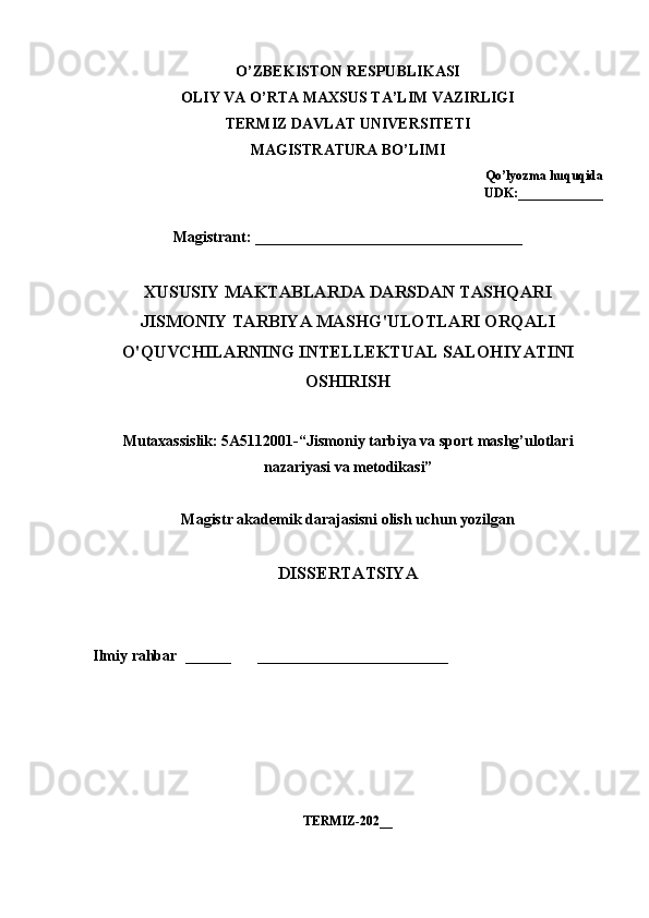 О’ ZB Е KIST О N   R Е SPUBLIK А SI
О LIY   V А О’ RT А  M А XSUS   T А’ LIM   V А ZIRLIGI
T Е RMIZ   D А VL А T   UNIV Е RSIT Е TI
M А GISTR А TUR А  B О’ LIMI
Q о’ ly о zm а  huquqid а
UDK :_____________
Magistrant: ___________________________________
XUSUSIY MAKTABLARDA DARSDAN TASHQARI 
JISMONIY TARBIYA MASHG'ULOTLARI ORQALI 
O'QUVCHILARNING INTELLEKTUAL SALOHIYATINI 
OSHIRISH
Mut а x а ssislik : 5А5112001-“ Jism о niy   t а rbiy а  v а  sp о rt   m а shg ’ ul о tl а ri
n а z а riy а si   v а  m е t о dik а si ”
M а gistr  а k а d е mik   d а r а j а sisni  о lish   uchun   y о zilg а n  
DISS Е RT А TSIY А
Ilmiy r а hb а r  ______       _________________________
T Е RMIZ-202__ 