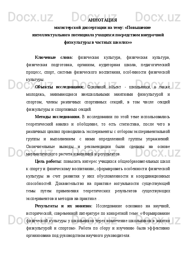 АННОТАЦИЯ
магистерской диссертации на тему: «Повышение
интеллектуального потенциала учащихся посредством внеурочной
физкультуры в частных школах»» 
Ключевые   слова:   физическая   культура,   физическая   культура,
физическая   подготовка,   организм,   аудиторная   школа,   педагогический
процесс,   спорт,   система   физического   воспитания,   особенности   физической
культуры.
Объекты   исследования:   Основной   объект   -   школьники,   а   также
молодежь,   занимающаяся   внешкольными   занятиями   физкультурой   и
спортом,   члены   различных   спортивных   секций,   в   том   числе   секций
физкультуры и спортивных секций.
Методы   исследования.   В   исследовании   по   этой   теме   использовались
теоретический   анализ   и   обобщение,   то   есть   статистика,   после   чего   в
различных циклах проводились эксперименты с отбором экспериментальной
группы   и   выполнением   с   ними   определенной   группы   упражнений.
Окончательные   выводы   и   рекомендации   были   сделаны   на   основе
математического расчета изменений и результатов.
Цель работы:   повысить интерес учащихся общеобразовательных  школ
к спорту и физическому воспитанию, сформировать особенности физической
культуры   за   счет   развития   у   них   обусловленности   и   координационных
способностей.   Доказательство   на   практике   актуальности   существующей
темы   путем   применения   теоретических   результатов   существующих
экспериментов и методов на практике. .
Результаты   и   их   новизна:   Исследование   основано   на   научной,
исторической, современной литературе по конкретной теме: «Формирование
физической культуры у школьников через вовлечение школьников в занятия
физкультурой   и   спортом».   Работа   по   сбору   и   изучению   была   эффективно
организована под руководством научного руководителя. 