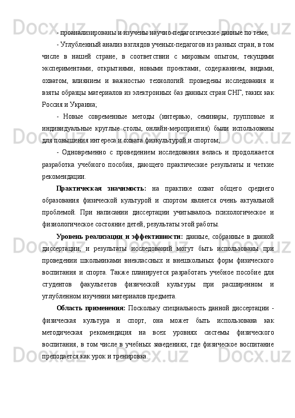 - проанализированы и изучены научно-педагогические данные по теме;
- Углубленный анализ взглядов ученых-педагогов из разных стран, в том
числе   в   нашей   стране,   в   соответствии   с   мировым   опытом,   текущими
экспериментами,   открытиями,   новыми   проектами,   содержанием,   видами,
охватом,   влиянием   и   важностью   технологий.   проведены   исследования   и
взяты образцы материалов из электронных баз данных стран СНГ, таких как
Россия и Украина;
-   Новые   современные   методы   (интервью,   семинары,   групповые   и
индивидуальные   круглые   столы,   онлайн-мероприятия)   были   использованы
для повышения интереса и охвата физкультурой и спортом;
-   Одновременно   с   проведением   исследования   велась   и   продолжается
разработка   учебного   пособия,   дающего   практические   результаты   и   четкие
рекомендации.
Практическая   значимость:   на   практике   охват   общего   среднего
образования   физической   культурой   и   спортом   является   очень   актуальной
проблемой.   При   написании   диссертации   учитывалось   психологическое   и
физиологическое состояние детей, результаты этой работы.
Уровень   реализации   и   эффективности:   данные,   собранные   в   данной
диссертации,   и   результаты   исследований   могут   быть   использованы   при
проведении   школьниками   внеклассных   и   внешкольных   форм   физического
воспитания   и   спорта.   Также   планируется   разработать   учебное   пособие   для
студентов   факультетов   физической   культуры   при   расширенном   и
углубленном изучении материалов предмета.
Область применения:   Поскольку специальность данной диссертации -
физическая   культура   и   спорт,   она   может   быть   использована   как
методическая   рекомендация   на   всех   уровнях   системы   физического
воспитания,   в   том   числе   в   учебных   заведениях,   где   физическое   воспитание
преподается как урок и тренировка. 