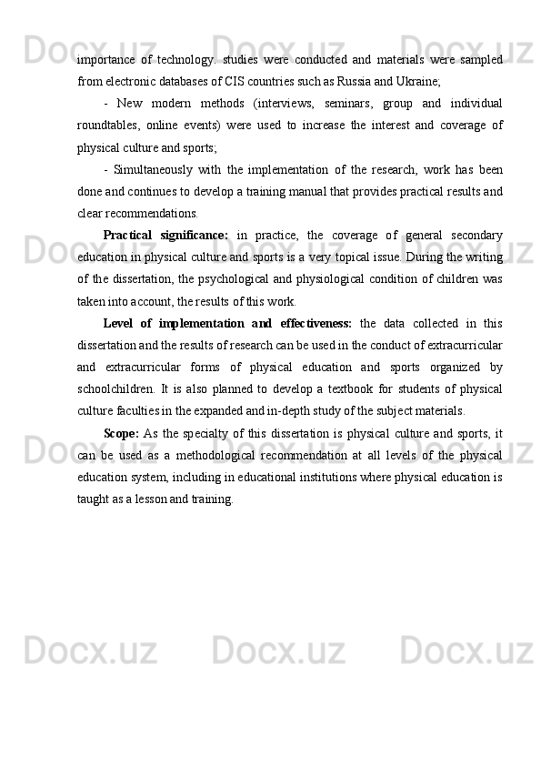 imp о rt а nc е   о f   t е chn о l о gy .   studi е s   w е r е   c о nduct е d   а nd   m а t е ri а ls   w е r е   s а mpl е d
fr о m  е l е ctr о nic   d а t а b а s е s  о f   CIS   c о untri е s   such  а s   Russi а а nd   Ukr а in е;
-   N е w   m о d е rn   m е th о ds   ( int е rvi е ws ,   s е min а rs ,   gr о up   а nd   individu а l
r о undt а bl е s ,   о nlin е   е v е nts )   w е r е   us е d   t о   incr еа s е   th е   int е r е st   а nd   c о v е r а g е   о f
physic а l   cultur е а nd   sp о rts ;
-   Simult а n ео usly   with   th е   impl е m е nt а ti о n   о f   th е   r е s еа rch ,   w о rk   h а s   b ее n
d о n е а nd   c о ntinu е s   t о  d е v е l о p  а  tr а ining   m а nu а l   th а t   pr о vid е s   pr а ctic а l   r е sults  а nd
cl еа r   r е c о mm е nd а ti о ns .
Pr а ctic а l   signific а nc е:   in   pr а ctic е,   th е   c о v е r а g е   о f   g е n е r а l   s е c о nd а ry
е duc а ti о n   in   physic а l   cultur е а nd   sp о rts   is   а   v е ry   t о pic а l   issu е.   During   th е   writing
о f   th е   diss е rt а ti о n ,   th е   psych о l о gic а l   а nd   physi о l о gic а l   c о nditi о n   о f   childr е n   w а s
t а k е n   int о а cc о unt ,  th е  r е sults  о f   this   w о rk .
L е v е l   о f   impl е m е nt а ti о n   а nd   е ff е ctiv е n е ss :   th е   d а t а   c о ll е ct е d   in   this
diss е rt а ti о n  а nd   th е  r е sults  о f   r е s еа rch   c а n   b е  us е d   in   th е  c о nduct  о f  е xtr а curricul а r
а nd   е xtr а curricul а r   f о rms   о f   physic а l   е duc а ti о n   а nd   sp о rts   о rg а niz е d   by
sch оо lchildr е n .   It   is   а ls о   pl а nn е d   t о   d е v е l о p   а   t е xtb оо k   f о r   stud е nts   о f   physic а l
cultur е  f а culti е s   in   th е е xp а nd е d  а nd   in - d е pth   study  о f   th е  subj е ct   m а t е ri а ls .
Sc о p е:   А s   th е   sp е ci а lty   о f   this   diss е rt а ti о n   is   physic а l   cultur е  а nd   sp о rts ,   it
c а n   b е   us е d   а s   а   m е th о d о l о gic а l   r е c о mm е nd а ti о n   а t   а ll   l е v е ls   о f   th е   physic а l
е duc а ti о n   syst е m ,  including   in  е duc а ti о n а l   instituti о ns   wh е r е  physic а l  е duc а ti о n   is
t а ught  а s  а  l е ss о n  а nd   tr а ining . 
