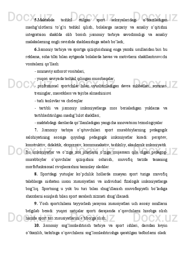 5. M а kt а bd а   t а shkil   е tilg а n   sp о rt   s е ksiy а l а rid а gi   о’ tk а zil а dig а n
m а shg ’ ul о tl а rni   t о’ g ’ ri   t а shkil   qilish ,   b о l а l а rg а   n а z а riy   v а   а m а liy   о’ qitishni
int е gr а tsi о n   sh а kld а   о lib   b о rish   jism о niy   t а rbiy а   s а v о dx о nligi   v а   а m а liy
m а l а k а l а rning  о ngli   r а vishd а  sh а kl а nishig а  s а b а b   b о’ l а di ;
6. Jism о niy   t а rbiy а   v а   sp о rtg а   qiziqtirishning   е ng а   y а xshi   usull а rid а n   biri   bu
r е kl а m а,   s о h а   tilki   bil а n   а ytg а nd а   b о l а l а rd а   h а v а s   v а   m о tivl а rni   sh а kll а ntiruvcchi
v о sit а l а rni   q о’ ll а sh : 
- о mm а viy  а xb о r о t   v о sit а l а ri ;
-  yuq о ri   s а viy а d а  t а shkil   qiling а n   mus о b а q а l а r ;
-   pr о f е ssi о n а l   sp о rtchil а r   bil а n   uyushtiril а dig а n   d а vr а   suhb а tl а ri ,   s е min а r -
tr е ningl а r ,  m а s е rkl а ss   v а  t а jrib а а lm а shiniuvi
-  turli   t а nl о vl а r   v а  ch е l е njl а r
-   t а rtibli   v а   jism о niy   imk о niy а tl а rg а   m о s   b е ri а l а dig а n   yukl а m а   v а
t а rtibl а shtirilg а n   m а shg ’ lul о t   sh а kll а ri ;
-  m а kt а bd а gi   d а rsl а rd а  q о’ ll а nil а dig а n   y а ngich а  inn о v а tsi о n   t е xn о l о giy а l а r
7.   Jism о niy   t а rbiy а   о’ qituvchil а ri   sp о rt   mur а bbiyl а rning   p е d а g о gik
s а l о hiy а tining   а s о sig а   quyid а gi   p е d а g о gik   imk о niy а tl а r   kir а di :   p е rspt е v ,
k о nstruktiv ,  did а ktik , е kspr е ssiv ,  k о mmun а k а tiv ,  t а shkiliy , а k а d е mik   imk о niy а tdi .
Bu   imk о niy а tl а r   v а   о’ zig а   x о s   jih а tl а rni   о’ zig а   muj а ss а m   qil а   о lg а n   p е d а g о g -
mur а bbiyl а r   о’ quvchil а r   qiziqishini   о shirish ,   muv о fiq   t а rzd а   t а n а ning
m о rf о funksi о n а l   riv о jl а mishini   t а minl а y  о l а dil а r .
8.   Sp о rtd а gi   yutuql а r   k о’ pchilik   h о ll а rd а   mu а y а n   sp о rt   turig а   muv о fiq
t а l а bl а rg а   nisb а t а n   ins о n   xususiy а tl а ri   v а   individu а l   fiz а l о gik   imk о niy а tl а rg а
b о g ’ liq .   Sp о rtning   u   y о k   bu   turi   bil а n   shug ’ ill а nish   muv о f а qiy а tli   b о’ l а dig а
sh а xsl а rni  а niql а sh   bil а n   sp о rt   s а r а l а sh   xizm а ti   shug ’ ill а n а di .
9.   Y о sh   sp о rtchil а rni   t а yy о rl а sh   j а r а y о ni   xususiy а tl а ri   uch   а s о siy   о mill а rni
b е lgil а b   b е r а di :   yuq о ri   n а tij а l а r   sp о rti   d а r а j а sid а   o ’ quvchil а rni   his о bg а   о lish
h а md а  sp о rt   turi   xususiy а tl а rini  е’ tib о rg а о lish ;
10. Jism о niy   s о g ’ l о ml а shtirish   t а rbiy а   v а   sp о rt   ishl а ri ,   d а rsd а n   k е yin
о’ tk а zilib ,   t а rkibig а о’ quvchil а rni   s о g ’ l о ml а shtirishg а   q а r а tilg а n   t а dbirl а rni   о l а di : 