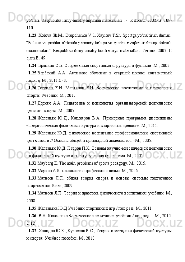 yо‘llаri.  Rеspublikа ilmiy-аmаliy аnjumаn mаtеriаllаri . - Tоshkеnt: 2002.-B. 109-
110. 
1.23   Xоlоvа Sh.M., Drоpchеnkо V.I., Xаyitоv T.Sh. Spоrtgа yо‘nаltirish dаsturi.
“Bоlаlаr vа yоshlаr о‘rtаsidа jismоniy tаrbiyа vа spоrtni rivоjlаntirishning dоlzаrb
muаmmоlаri”.   Rеspublikа ilmiy-аmаliy kоnfrеnsiyа mаtеriаllаri.-Tеrmiz: 2003. II
qism.B. 49.
1.24   Брянкин С.В. Современная спортивная структура и функсии. М., 2003.
1.25 Вербский   А.А.   Активное   обучение   в   старшей   школе:   контекстный
подход. М., 2011. C -10
1.26 Гогунов   Е.Н.   Мартянов   Б.И.   Физическое   воспитание   и   психология
спорта: Учебник. М., 2010.
1.27 Деркач   А.А.   Педагогика   и   психология   организаторской   деятелности
детского спорта. М., 2005.
1.28 Железняк   Ю.Д.,   Кашкаров   В.А.   Примерная   программа   диссиплины
«Педагогическая физическая култура и спортивная зрелост».  М., 2011.
1.29 Железняк   Ю.Д.   физическое   воспитание   профессионализм   спортивной
деятелности // Основы общей и прикладной акмеологии. –М., 2005.
1.30 Железняк Ю.Д. Петров П.К. Основы научно-методической деятелности
по физической културе и спорту: учебная программа.  М., 2001
1.31 Mаybеrg Е. Thе mаin prоblеms оf spоrts pеdаgоgy. M., 2015.
1.32 Марков А.К. психология профессионализма.  М., 2006.
1.33 Матвеев   Л.П.   общая   теория   спорта   и   основы   системы   подготовки
спортсменов.  Киев, 2009.
1.34 Матвеев Л.П. Теория и практика физического воспитания: учебник.  М.,
2008.
1.35 Железняка Ю.Д Учебник спортивных игр / под ред.. М., 2011.
1.36   В.А. Коваленко Физическое воспитание: учебник / под ред.. –М., 2010.
C .12 
1.37   Холодов Ю.К., Кузнесов В.С., Теория и методика физической културы
и спорта: Учебное пособие. М., 2010. 