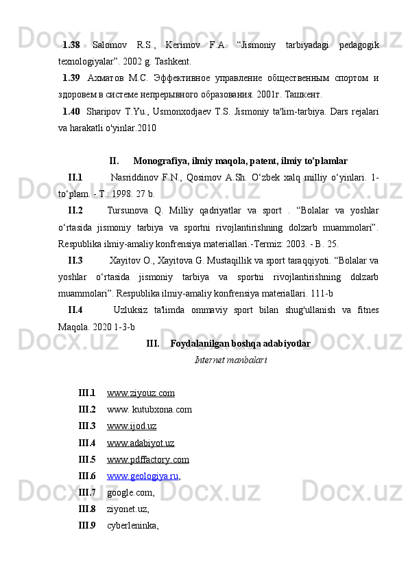 1.38   S а l о m о v   R . S .,   K е rim о v   F .А.   “ Jism о niy   t а rbiy а d а gi   p е d а g о gik
t е xn о l о giy а l а r ”. 2002  g .  Tаshkеnt .
1.39   Ахматов   М.С.   Эффективное   управление   общественным   спортом   и
здоровем в системе непрерывного образования. 2001г. Ташкент.
1.40   Sh а rip о v   T . Yu .,   Usm о nx о dj ае v   T . S .   Jism о niy   t а' lim - t а rbiy а.   D а rs   r е j а l а ri
v а  h а r а k а tli  о' yinl а r .2010
II. M о n о gr а fiy а,  ilmiy   m а q о l а,  p а t е nt ,  ilmiy   t о’ pl а ml а r
II.1   N а sriddin о v   F . N .,   Q о sim о v   А. Sh .   О‘ zb е k   x а lq   milliy   о‘ yinl а ri .   1-
tо‘plаm. - T.: 1998. 27 b.
II.2 Tursunоvа   Q.   Milliy   qаdriyаtlаr   vа   spоrt   .   “Bоlаlаr   vа   yоshlаr
о‘rtаsidа   jismоniy   tаrbiyа   vа   spоrtni   rivоjlаntirishning   dоlzаrb   muаmmоlаri”.
Rеspublikа ilmiy-аmаliy kоnfrеnsiyа mаtеriаllаri.-Tеrmiz: 2003. - B. 25. 
II.3   Xаyitоv О., Xаyitоvа G. Mustаqillik vа spоrt tаrаqqiyоti. “Bоlаlаr vа
yоshlаr   о‘rtаsidа   jismоniy   tаrbiyа   vа   spоrtni   rivоjlаntirishning   dоlzаrb
muаmmоlаri”. Rеspublikа ilmiy-аmаliy kоnfrеnsiyа mаtеriаllаri. 111-b
II.4   Uzluksiz   tа'limdа   оmmаviy   spоrt   bilаn   shug'ullаnish   vа   fitnеs
Mаqоlа. 2020 1-3-b
III. Fоydаlаnilgаn bоshqа аdаbiyоtlаr
Intеrnеt mаnbаlаri
III.1 www.ziyоuz.cоm     
III.2 www. kutubxоnа.cоm 
III.3 www.ijоd.uz     
III.4 www.аdаbiyоt.uz     
III.5 www.pdffаctоry.cоm   
III.6 www.gеоlоgiyа.ru    , 
III.7 gооglе.cоm, 
III.8 ziyоnеt.uz, 
III.9 cybеrlеninkа,  