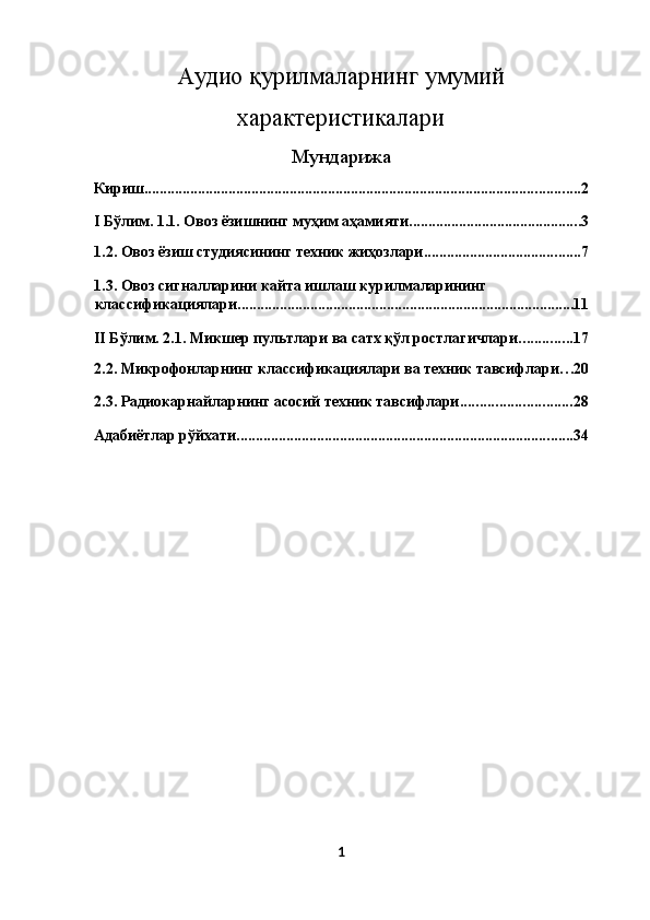 Аудио қурилмаларнинг умумий
характеристикалари
Мундарижа
Кириш .................................................................................................................. 2
I Бўлим. 1.1. Овоз ёзишнинг муҳим аҳамияти ............................................. 3
1.2. Овоз ёзиш студиясининг техник жиҳозлари ......................................... 7
1.3. Овоз сигналларини кайта ишлаш курилмаларининг 
классификациялари ........................................................................................ 11
II Бўлим. 2.1. Микшер пультлари ва сатх қўл ростлагичлари .............. 17
2.2. Микрофонларнинг классификациялари ва техник тавсифлари . . . 20
2.3. Радиокарнайларнинг асосий техник тавсифлари ............................. 28
Адабиётлар рўйхати ........................................................................................ 34
1  
  