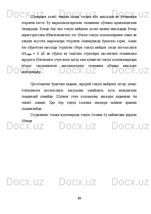 Шулардан   келиб   чиққан   ҳолда   студия   кўп   мақсадли   ва   ўлчамлари
етарлича   катта.   Бу   марказлаштирилган   тизимнинг   қўллаш   мумкинлигини
билдиради.   Бунда   бир   хил   товуш   майдони   ҳосил   қилиш   мақсадида   ўткир
характеристика   йўналганлигига   эга   бўлган   товуш   колонкаларини   олиш   ва
уларни   акустик   марказидан   етарлича   баландликда   ўрнатиш   керак.   Аммо
биз   кўраётган   мисолда   берилган   тўғри   товуш   майдон   сатҳи   нотекислиги
∆Н
тўғри   =   6   дБ   ва   кўриш   ва   эшитиш   образлари   мослигини   таъминлаш
зарурати бўлганлиги учун икки қатор кам қувватли товуш колонкаларидан
иборат   тақсимланган   овозлаштириш   тизимини   қўллаш   мақсадга
мувофиқдир. 
 
Ҳисобланган ўрнатиш қадами, зарурий товуш майдони сатҳи, унинг
белгиланган   нотекислиги,   янгроқлик   узвийлиги,   нутқ   аниқлигини
таъминлай   олмайди.   Шунинг   учун   колонкалар   занжири   қадамини   4м
танлаб   оламиз.   Ҳар   бир   товуш   колонка   занжири   залнинг   ярмини
таъминлайди. 
Студиянинг бошқа нуқталарида товуш босими бу қийматдан фарқли
бўлади. 
 
10