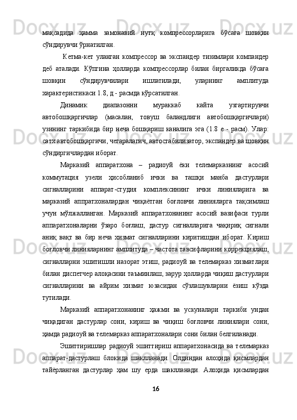 мақсадида   ҳамма   замонавий   нутқ   компрессорларига   бўсаға   шовқин
сўндирувчи ўрнатилган. 
  Кетма-кет   уланган   компрессор   ва   экспандер   тизимлари   компандер
деб   аталади.   Кўпгина   ҳолларда   компрессорлар   билан   биргаликда   бўсаға
шовқин   сўндирувчилари   ишлатилади,   уларнинг   амплитуда
характеристикаси 1.8, д - расмда кўрсатилган. 
Динамик   диапазонни   мураккаб   кайта   узгартирувчи
автобошқаргичлар   (масалан,   товуш   баландлиги   автобошқаргичлари)
узининг   таркибида   бир   неча   бошқариш   каналига   эга   (1.8   е   -   расм).   Улар:
сатх автобошқаргичи, чегаралагич, автостабилизатор, экспандер ва шовқин
сўндиргичлардан иборат. 
Марказий   аппаратхона   –   радиоуй   ёки   телемарказнинг   асосий
коммутация   узели   ҳисобланиб   ички   ва   ташқи   манба   дастурлари
сигналларини   аппарат-студия   комплексининг   ички   линияларига   ва
марказий   аппратхоналардан   чиқаётган   боғловчи   линияларга   тақсимлаш
учун   мўлжалланган.   Марказий   аппаратхонанинг   асосий   вазифаси   турли
аппаратхоналарни   ўзаро   боғлаш,   дастур   сигналларига   чақириқ   сигнали
аниқ   вақт   ва   бир   неча   хизмат   сигналларини   киритишдан   иборат.   Кириш
боғловчи линияларнинг амплитуда – частота тавсифларини коррекциялаш,
сигналларни   эшитишли   назорат   этиш,   радиоуй   ва   телемарказ   хизматлари
билан диспетчер алоқасини таъминлаш, зарур ҳолларда чиқиш дастурлари
сигналларини   ва   айрим   хизмат   юзасидан   сўзлашувларни   ёзиш   кўзда
тутилади. 
Марказий   аппаратхонанинг   ҳажми   ва   ускуналари   таркиби   ундан
чиқадиган   дастурлар   сони,   кириш   ва   чиқиш   боғловчи   линиялари   сони,
ҳамда радиоуй ва телемарказ аппаратхоналари сони билан белгиланади. 
Эшиттиришлар   радиоуй   эшиттириш   аппаратхонасида   ва   телемарказ
аппарат-дастурлаш   блокида   шаклланади.   Олдиндан   алоҳида   қисмлардан
тайёрланган   дастурлар   ҳам   шу   ерда   шаклланади.   Алоҳида   қисмлардан
16
