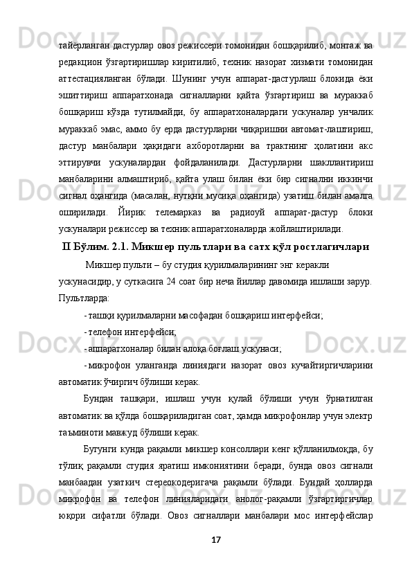 тайёрланган дастурлар овоз режиссери томонидан бошқарилиб, монтаж ва
редакцион   ўзгартиришлар   киритилиб,   техник   назорат   хизмати   томонидан
аттестацияланган   бўлади.   Шунинг   учун   аппарат-дастурлаш   блокида   ёки
эшиттириш   аппаратхонада   сигналларни   қайта   ўзгартириш   ва   мураккаб
бошқариш   кўзда   тутилмайди,   бу   аппаратхоналардаги   ускуналар   унчалик
мураккаб  эмас,  аммо  бу  ерда  дастурларни  чиқаришни автомат-лаштириш,
дастур   манбалари   ҳақидаги   ахборотларни   ва   трактнинг   ҳолатини   акс
эттирувчи   ускуналардан   фойдаланилади.   Дастурларни   шакллантириш
манбаларини   алмаштириб,   қайта   улаш   билан   ёки   бир   сигнални   иккинчи
сигнал   оҳангида   (масалан,   нутқни   мусиқа   оҳангида)   узатиш   билан  амалга
оширилади.   Йирик   телемарказ   ва   радиоуй   аппарат-дастур   блоки
ускуналари режиссер ва техник аппаратхоналарда жойлаштирилади. 
II Бўлим. 2.1. Микшер пультлари ва сатх қўл ростлагичлари  
  Микшер пульти – бу студия қурилмаларининг энг керакли 
ускунасидир, у суткасига 24 соат бир неча йиллар давомида ишлаши зарур.
Пультларда: 
- ташқи қурилмаларни масофадан бошқариш интерфейси; 
- телефон интерфейси; 
- аппаратхоналар билан алоқа боғлаш ускунаси; 
- микрофон   уланганда   линиядаги   назорат   овоз   кучайтиргичларини
автоматик ўчиргич бўлиши керак. 
Бундан   ташқари,   ишлаш   учун   қулай   бўлиши   учун   ўрнатилган
автоматик ва қўлда бошқариладиган соат, ҳамда микрофонлар учун электр
таъминоти мавжуд бўлиши керак.  
Бугунги кунда рақамли микшер консоллари кенг қўлланилмоқда, бу
тўлиқ   рақамли   студия   яратиш   имкониятини   беради,   бунда   овоз   сигнали
манбаадан   узаткич   стереокодеригача   рақамли   бўлади.   Бундай   ҳолларда
микрофон   ва   телефон   линияларидаги   анолог-рақамли   ўзгартиргичлар
юқори   сифатли   бўлади.   Овоз   сигналлари   манбалари   мос   интерфейслар
17  
  