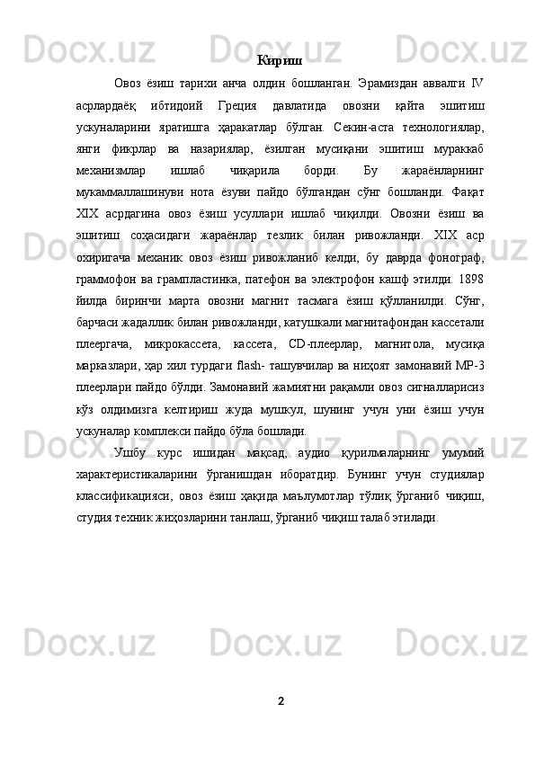 Кириш
Овоз   ёзиш   тарихи   анча   олдин   бошланган.   Эрамиздан   аввалги   IV
асрлардаёқ   ибтидоий   Греция   давлатида   овозни   қайта   эшитиш
ускуналарини   яратишга   ҳаракатлар   бўлган.   Секин-аста   технологиялар,
янги   фикрлар   ва   назариялар,   ёзилган   мусиқани   эшитиш   мураккаб
механизмлар   ишлаб   чиқарила   борди.   Бу   жараёнларнинг
мукаммаллашинуви   нота   ёзуви   пайдо   бўлгандан   сўнг   бошланди.   Фақат
XIX   асрдагина   овоз   ёзиш   усуллари   ишлаб   чиқилди.   Овозни   ёзиш   ва
эшитиш   соҳасидаги   жараёнлар   тезлик   билан   ривожланди.   XIX   аср
охиригача   механик   овоз   ёзиш   ривожланиб   келди,   бу   даврда   фонограф,
граммофон   ва   грампластинка,   патефон   ва   электрофон   кашф   этилди.   1898
йилда   биринчи   марта   овозни   магнит   тасмага   ёзиш   қўлланилди.   Сўнг,
барчаси жадаллик билан ривожланди, катушкали магнитафондан кассетали
плеергача,   микрокассета,   кассета,   CD-плеерлар,   магнитола,   мусиқа
марказлари, ҳар хил турдаги flash- ташувчилар ва ниҳоят замонавий MP-3
плеерлари пайдо бўлди. Замонавий жамиятни рақамли овоз сигналларисиз
кўз   олдимизга   келтириш   жуда   мушкул,   шунинг   учун   уни   ёзиш   учун
ускуналар комплекси пайдо бўла бошлади. 
Ушбу   курс   ишидан   мақсад,   аудио   қурилмаларнинг   умумий
характеристикаларини   ўрганишдан   иборатдир.   Бунинг   учун   студиялар
классификацияси,   овоз   ёзиш   ҳақида   маълумотлар   тўлиқ   ўрганиб   чиқиш,
студия техник жиҳозларини танлаш, ўрганиб чиқиш талаб этилади. 
2