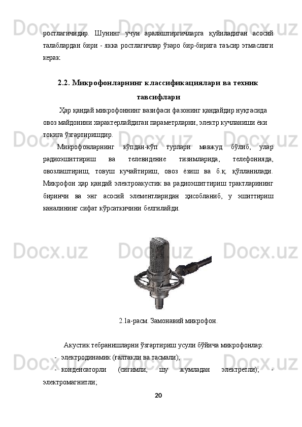 ростлагичидир.   Шунинг   учун   аралаштиргичларга   қуйиладиган   асосий
талаблардан  бири - якка  ростлагичлар  ўзаро  бир-бирига  таъсир  этмаслиги
керак. 
 
2.2. Микрофонларнинг классификациялари ва техник
тавсифлари
  Ҳар қандай микрофоннинг вазифаси фазонинг қандайдир нуқтасида 
овоз майдонини характерлайдиган параметрларни, электр кучланиши ёки 
токига ўзгартиришдир. 
Микрофонларнинг   кўпдан-кўп   турлари   мавжуд   бўлиб,   улар
радиоэшиттириш   ва   телевидение   тизимларида,   телефонияда,
овозлаштириш,   товуш   кучайтириш,   овоз   ёзиш   ва   б.қ.   қўлланилади.
Микрофон   ҳар   қандай   электроакустик   ва   радиоэшиттириш   трактларининг
биринчи   ва   энг   асосий   элементларидан   ҳисобланиб,   у   эшиттириш
каналининг сифат кўрсаткичини белгилайди. 
 
 
 2.1а-расм. Замонавий микрофон. 
 
Акустик тебранишларни ўзгартириш усули бўйича микрофонлар: 
- электродинамик (ғалтакли ва тасмали); 
- конденсаторли   (сиғимли,   шу   жумладан   электретли);   -
электромагнитли; 
20  
  