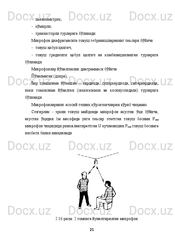- пьезоэлектрик; 
- кўмирли; 
- транзисторли турларига бўлинади. 
Микрофон диафрагмасига товуш тебранишларининг таъсири бўйича: 
- товуш қабул қилгич; 
- товуш   градиенти   қабул   қилгич   ва   комбинацияланган   турларига
бўлинади. 
Микрофонлар йўналганлик диаграммаси бўйича: 
Йўналмаган (доира); 
Бир   томонлама   йўналган   –   кардиода,   суперкардиода,   гиперкардиода,
икки   томонлама   йўналган   (саккизсимон   ва   косинусоидали)   турларига
бўлинади. 
Микрофонларнинг асосий техник кўрсаткичларни кўриб чиқамиз. 
Сезгирлик   -   эркин   товуш   майдонда   микрофон   акустик   ўқи   бўйича,
акустик   ўқидан   1м   масофада   унга   таъсир   этаётган   товуш   босими   Р
тов
микрофон чиқишида ривожлантираётган U кучланишни Р
тов  товуш босимга
нисбати билан аниқланади. 
 
 
 
2.1б-расм. 2 томонга йуналтирилган микрофон. 
21
