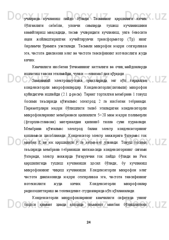 учларида   кучланиш   пайдо   бўлади.   Тасманинг   қаршилиги   кичик
бўлганлиги   сабабли,   уловчи   симларда   тушиш   кучланишини
камайтириш   мақсадида,   тасма   учларидаги   кучланиш,   унга   бевосита
яқин   жойлаштирилган   кучайтирувчи   трансформатор   (Тр)   нинг
бирламчи   ўрамига   узатилади.   Тасмали   микрофон   юқори   сезгирликка
эга, частота диапазони кенг ва частота тавсифининг нотекислиги жуда
кичик. 
Камчилиги   нисбатан   ўлчамининг   катталиги   ва   очиқ   майдонларда
ишлатиш тавсия этилмайди, чунки ―елвизак  дан қўрқади. ‖
Замонавий   электроакустика   трактларида   энг   кўп   тарқалган
конденсаторли   микрофонлардир.   Конденсаторли(сиғимли)   микрофон
қуйидагича ишлайди (2.1 д-расм). Таранг тортилган мембрана 1 товуш
босими   таъсирида   қўзғалмас   электрод   2   га   нисбатан   тебранади.
Параметрлари   юқори   бўлишлиги   талаб   этиладиган   конденсаторли
микрофонларнинг   мембранаси   қалинлиги   5÷20   мкм   юқори   полимерли
(фторпластлавсан)   материалдан   қилиниб   тилла   суви   пуркалади.
Мембрана   қўзғалмас   электрод   билан   электр   конденсаторнинг
қопламаси   ҳисобланади.   Конденсатор   электр   занжирига   ўзгармас   ток
манбаи   Е   ва   юк   қаршилиги   Р   га   кетма-кет   уланади.   Товуш   босими
таъсирида   мембрана   тебраниши   натижасида   конденсаторнинг   сиғими
ўзгаради,   электр   занжирда   ўзгарувчан   ток   пайдо   бўлади   ва   Рюк
қаршилигида   тушиш   кучланиши   ҳосил   бўлади,   бу   кучланиш
микрофоннинг   чиқиш   кучланиши.   Конденсаторли   микрофон   кенг
частота   диапазонида   юқори   сезгирликка   эга,   частота   тавсифининг
нотекислиги   жуда   кичик.   Конденсаторли   микрофонлар
радиоэшиттириш ва телевидение студияларида кўп қўлланилади. 
Конденсаторли   микрофонларнинг   камчилиги   сифатида   унинг
баҳоси   қиммат   ҳамда   алоҳида   таъминот   манбаи   бўлишлигини
24