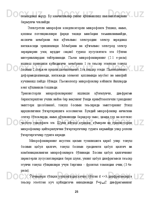 таъкидлаш зарур. Бу камчиликлар унинг қўлланилиш имкониятларини
бирмунча чеклайди. 
Электретли   микрофон   конденсаторли   микрофонга   ўхшаш,   аммо,
қоплам   потенциаллари   фарқи   ташқи   манбадан   таъминланмайди,
аксинча   мембрана   ёки   қўзғалмас   электродни   электр   зарядлаш
натижасида   эришиилади.   Мембрана   ва   қўзғалмас   электрод   электр
зарядларни   узоқ   муддат   сақлаб   туриш   хусусиятига   эга   бўлган
материаллардан   тайёрланади.   Пьеза   микрофонларнинг   (2.1   е-расм)
ишлаш   принципи   қуйидагича:   мембрана   1   га   таъсир   этаётган   товуш
босими 2 стержен орқали пьезаэлемент 3 га таъсир этади. Пьезаэлемент
деформацияланади,   натижада   элемент   қопламида   мусбат   ва   манфий
кучланиш   пайдо   бўлади.   Пьезаэлектр   микрофонлар   кейинги   йилларда
кенг қўлланила бошлади. 
Транзисторли   микрофонларнинг   ишлаши   қўзғалувчи,   диафрагма
бириктирилган учлик найза бир вақтнинг ўзида яримўтказгичли триоднинг
эмиттери   ҳисобланиб,   товуш   босими   таъсирида   эмиттернинг   ўтиш
қаршилигини   ўзгартиришига   асосланган.   Бундай   микрофонлар   анчагина
сезгир бўлсаларда, аммо қўлланишда барқарор эмас, ҳамда тор ва нотекис
частота   тавсифига   эга.   Шуни   айтиш   керакки,   кўмирли   ва   транзисторли
микрофонлар қайтарилувчан ўзгартиргичлар турига кирмайди улар релели
ўзгартиргичлар турига киради. 
Микрофонларнинг   акустик   қисми   тузилишига   қараб   улар:   товуш
босими   қабул   қилгич,   товуш   босими   градиенти   қабул   қилгич   ва
комбинацияланган   микрофонларга   бўлинади.   Босим   қабул   қилгичнинг
характерли хусусиятларидан  бири шуки, унинг қабул диафрагмаси таъсир
этувчи   товуш   тўлқинлари   учун   биргина   -   фронтал   томондан   очиқ   (3.4а-
расм). 
Ўлчамлари тўлқин узунлигидан кичик бўлган d <<λ диафрагмаларга
таъсир   этаётган   куч   қуйидагича   аниқланади   F=p
тов С   диафрагманинг
25  
  