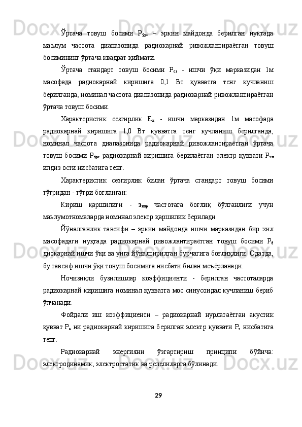 Ўртача   товуш   босими   Р
ўрт   –   эркин   майдонда   берилган   нуқтада
маълум   частота   диапазонида   радиокарнай   ривожлантираётган   товуш
босимининг ўртача квадрат қиймати. 
Ўртача   стандарт   товуш   босими   Р
ст   -   ишчи   ўқи   марказидан   1м
масофада   радиокарнай   киришига   0,1   Вт   қувватга   тенг   кучланиш
берилганда, номинал частота диапазонида радиокарнай ривожлантираётган
ўртача товуш босими. 
Характеристик   сезгирлик   Е
x   -   ишчи   марказидан   1м   масофада
радиокарнай   киришига   1,0   Вт   қувватга   тенг   кучланиш   берилганда,
номинал   частота   диапазонида   радиокарнай   ривожлантираётган   ўртача
товуш   босими   Р
ўрт   радиокарнай   киришига   берилаётган   электр   қуввати   Р
эл
илдиз ости нисбатига тенг.  
Характеристик   сезгирлик   билан   ўртача   стандарт   товуш   босими
тўғридан - тўғри боғланган:  
Кириш   қаршилиги   -   з
кир   частотага   боғлиқ   бўлганлиги   учун
маьлумотномаларда номинал электр қаршилик берилади. 
Йўналганлик   тавсифи   –   эркин   майдонда   ишчи   марказидан   бир   хил
масофадаги   нуқтада   радиокарнай   ривожлантираётган   товуш   босими   Р
θ
диокарнай ишчи ўқи ва унга йўналтирилган бурчагига боғлиқлиги. Одатда,
бу тавсиф ишчи ўқи товуш босимига нисбати билан меъёрланади. 
Ночизиқли   бузилишлар   коэффициенти   -   берилган   частоталарда
радиокарнай киришига номинал қувватга мос синусоидал кучланиш бериб
ўлчанади. 
Фойдали   иш   коэффициенти   –   радиокарнай   нурлатаётган   акустик
қувват Р
а   ни радиокарнай киришига берилган электр қуввати Р
э   нисбатига
тенг. 
Радиокарнай   энергияни   ўзгартириш   принципи   бўйича:
электродинамик, электростатик ва релелиларга бўлинади. 
29  
  