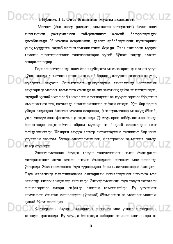 I Бўлим. 1.1.   Овоз ёзишнинг муҳим аҳамияти  
  Магнит   (ёки   лазер   дискига,   компютер   хотирасига)   ёзуви   овоз
эшиттириш   дастурларини   тайёрлашнинг   асосий   босқичларидан
ҳисобланади.   У   мусиқа   асарларини,   давлат   арбобларининг   нутқларини
узоқ   муддатга   сақлаб   қолиш   имкониятини   беради.   Овоз   ёзишнинг   муҳим
томони   эшиттиришнинг   тингловчиларга   қулай   бўлган   вақтда   амалга
оширилишидир. 
Радиоэшиттиришда овоз ёзиш қуйидаги масалаларни ҳал этиш учун
қўлланилади: репетиция ишларини олиб бориш, дастурларни қиска ва узоқ
муддатга   сақлаш.   Эшиттириш   дастурларни   тайёрлашда   репетиция
вақтларида магнит тасмасига ёзилади ва шу захотиёқ қайта эшиттирилади,
шундай   қилиб   ижрочи   ўз   ижросини   текшириш   ва   нуқсонларини   йўқотиш
имкониятига эга, натижада эшиттиришнинг сифати ошади. Ҳар бир радио
уйида   олдиндан   ёзилган   мусиқа   асарлари,   фонограммалар   мавжуд   бўлиб,
улар махсус хона-фонотекада сақланади. Дастурларни тайёрлаш жараёнида
фонотекада   сақланаётган   айрим   мусиқа   ва   бадиий   асарлардан   кенг
фойдаланилади.   Ҳозирги   вақтда   электр   сигналларини   ёзишнинг   бир   неча
усуллари   маълум.   Булар:   электромеханик,   фотографик   ва   магнит,   ҳамда
лазер ёзувлари. 
Электромеханик   ёзувда   товуш   ташувчининг,   яъни   ёзиладиган
материалнинг   ишчи   юзаси,   шакли   ёзиладиган   сигналга   мос   равишда
ўзгаради. Электромеханик ёзув турларидан бири пластинкаларга ёзишдир.
Ёзув   жараёнида   пластинкаларга   ёзиладиган   сигналларнинг   шаклига   мос
равишда кичик ариқчалар кесилади. Электромеханик ёзув товуш чатотаси
сигналларини   юқори   сифатда   ёзишни   таъминлайди.   Бу   усулнинг
камчилиги   ёзилган   сигналларни   (ўчириб)   бўлмаслиги   ва   механик   монтаж
қилиб бўлмаслигидир. 
Фотографик   ёзувда   ёзиладиган   сигналга   мос   унинг   фотографик
тасвири   яратилади.   Бу   усулда   ёзилганда   ахборот   зичлигининг   юкори   ва
3