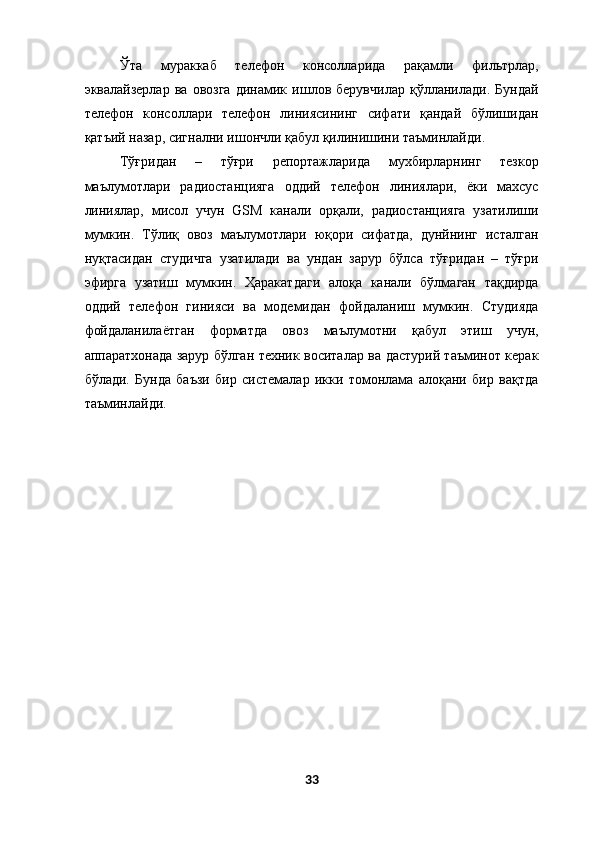 Ўта   мураккаб   телефон   консолларида   рақамли   фильтрлар,
эквалайзерлар   ва   овозга   динамик   ишлов   берувчилар   қўлланилади.   Бундай
телефон   консоллари   телефон   линиясининг   сифати   қандай   бўлишидан
қатъий назар, сигнални ишончли қабул қилинишини таъминлайди. 
Тўғридан   –   тўғри   репортажларида   мухбирларнинг   тезкор
маълумотлари   радиостанцияга   оддий   телефон   линиялари,   ёки   махсус
линиялар,   мисол   учун   GSM   канали   орқали,   радиостанцияга   узатилиши
мумкин.   Тўлиқ   овоз   маълумотлари   юқори   сифатда,   дунйнинг   исталган
нуқтасидан   студичга   узатилади   ва   ундан   зарур   бўлса   тўғридан   –   тўғри
эфирга   узатиш   мумкин.   Ҳаракатдаги   алоқа   канали   бўлмаган   тақдирда
оддий   телефон   гинияси   ва   модемидан   фойдаланиш   мумкин.   Студияда
фойдаланилаётган   форматда   овоз   маълумотни   қабул   этиш   учун,
аппаратхонада зарур бўлган техник воситалар ва дастурий таъминот керак
бўлади.   Бунда   баъзи   бир   системалар   икки   томонлама   алоқани   бир   вақтда
таъминлайди. 
 
 
 
33