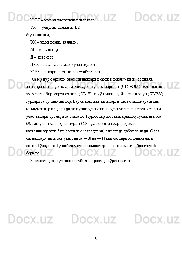 ЮЧГ – юкори частотали генератор; 
УК   –   ўчириш   каллаги;   ЁК   –
ёзув каллаги; 
ЭК – эшиттириш каллаги; 
М – модулятор; 
Д – детектор; 
ПЧК – паст частотали кучайтиргич; 
ЮЧК – юкори частотали кучайтиргич. 
 Лазер нури орқали овоз сигналларни ёзиш компакт-диск, бошқача 
айтганда оптик дискларга ёзилади. Бу дискларнинг (CD-РОM) технологик 
хусусияти бир марта ёзишга (CD-Р) ва кўп марта қайта ёзиш учун (CDРW) 
турларига бўлинишидир. Барча компакт дискларга овоз ёзиш жараёнида 
маълумотлар кодланади ва нурни қайтиши ва қайтмаслиги кетма-кетлиги 
участкалари турларида ёзилади. Нурни ҳар хил қайтариш хусусиятига эга 
бўлган участкалардаги нурни CD – датчиклари ҳар рақамли 
катталиклардаги бит (иккилик разрядлари) сифатида қабул қилади. Овоз 
сигналлари дискдан ўқилганда ―0  ва ―1  қийматлари кетмакетлиги ‖ ‖
ҳосил бўлади ва бу қийматларни компютер овоз сигналига айлантириб 
беради. 
Компакт диск тузилиши қуйидаги расмда кўрсатилган. 
 
5