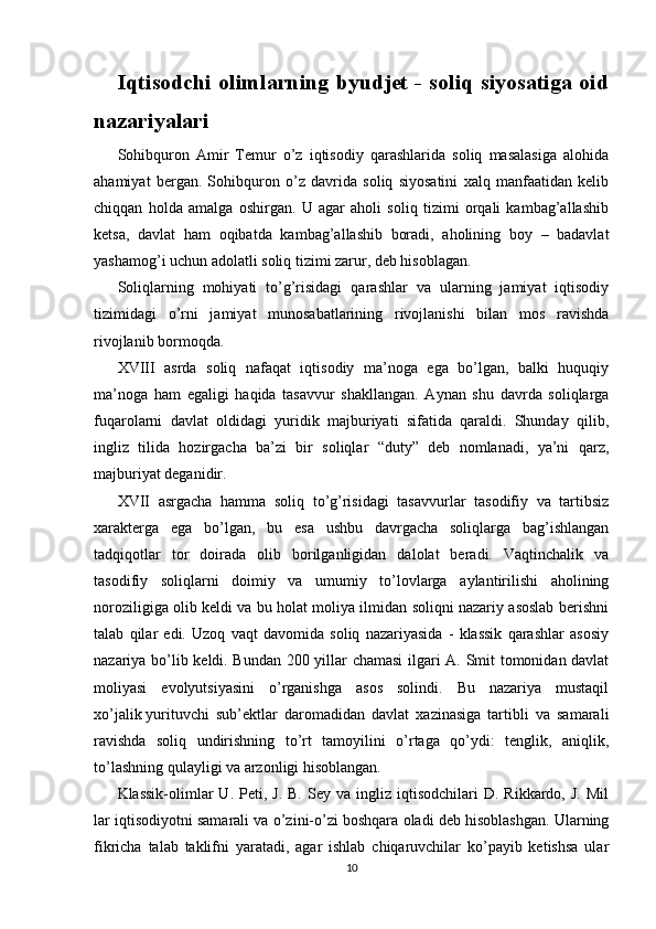 Iqtisodchi olimlarning byudjet - soliq siyosatiga oid
nazariyalari
Sohibquron   Amir   Temur   o’z   iqtisodiy   qarashlarida   soliq   masalasiga   alohida
ahamiyat   bergan.   Sohibquron   o’z   davrida   soliq   siyosatini   xalq   manfaatidan   kelib
chiqqan   holda   amalga   oshirgan.   U   agar   aholi   soliq   tizimi   orqali   kambag’allashib
ketsa,   davlat   ham   oqibatda   kambag’allashib   boradi,   aholining   boy   –   badavlat
yashamog’i uchun adolatli soliq tizimi zarur, deb hisoblagan.
Soliqlarning   mohiyati   to’g’risidagi   qarashlar   va   ularning   jamiyat   iqtisodiy
tizimidagi   o’rni   jamiyat   munosabatlarining   rivojlanishi   bilan   mos   ravishda
rivojlanib bormoqda.
XVIII   asrda   soliq   nafaqat   iqtisodiy   ma’noga   ega   bo’lgan,   balki   huquqiy
ma’noga   ham   egaligi   haqida   tasavvur   shakllangan.   Aynan   shu   davrda   soliqlarga
fuqarolarni   davlat   oldidagi   yuridik   majburiyati   sifatida   qaraldi.   Shunday   qilib,
ingliz   tilida   hozirgacha   ba’zi   bir   soliqlar   “duty”   deb   nomlanadi,   ya’ni   qarz,
majburiyat deganidir.
XVII   asrgacha   hamma   soliq   to’g’risidagi   tasavvurlar   tasodifiy   va   tartibsiz
xarakterga   ega   bo’lgan,   bu   esa   ushbu   davrgacha   soliqlarga   bag’ishlangan
tadqiqotlar   tor   doirada   olib   borilganligidan   dalolat   beradi.   Vaqtinchalik   va
tasodifiy   soliqlarni   doimiy   va   umumiy   to’lovlarga   aylantirilishi   aholining
noroziligiga olib keldi va bu holat moliya ilmidan soliqni nazariy asoslab berishni
talab   qilar   edi.   Uzoq   vaqt   davomida   soliq   nazariyasida   -   klassik   qarashlar   asosiy
nazariya bo’lib keldi. Bundan 200 yillar chamasi  ilgari A. Smit tomonidan davlat
moliyasi   evolyutsiyasini   o’rganishga   asos   solindi.   Bu   nazariya   mustaqil
xo’jalik   yurituvchi   sub’ektlar   daromadidan   davlat   xazinasiga   tartibli   va   samarali
ravishda   soliq   undirishning   to’rt   tamoyilini   o’rtaga   qo’ydi:   tenglik,   aniqlik,
to’lashning qulayligi va arzonligi hisoblangan. 
Klassik-olimlar   U.  Peti,  J.  B.   Sey  va  ingliz  iqtisodchilari   D.  Rikkardo,  J.  Mil
lar iqtisodiyotni samarali va o’zini-o’zi boshqara oladi deb hisoblashgan. Ularning
fikricha   talab   taklifni   yaratadi,   agar   ishlab   chiqaruvchilar   ko’payib   ketishsa   ular
10 