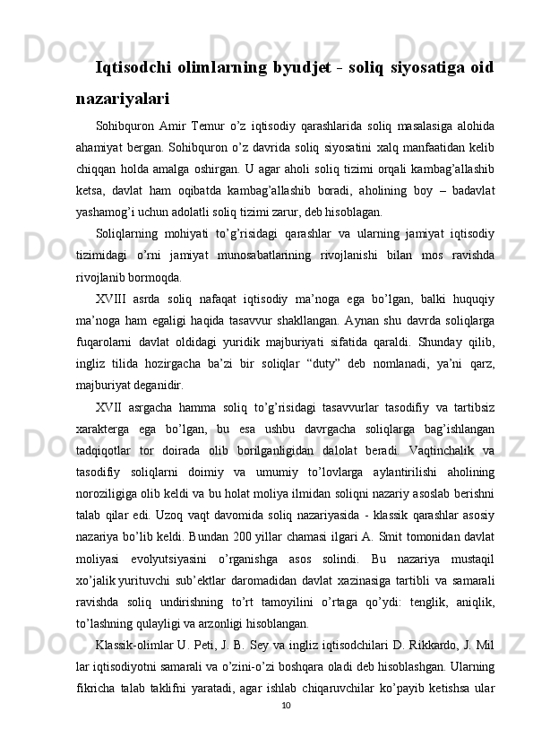 Iqtisodchi olimlarning byudjet - soliq siyosatiga oid
nazariyalari
Sohibquron   Amir   Temur   o’z   iqtisodiy   qarashlarida   soliq   masalasiga   alohida
ahamiyat   bergan.   Sohibquron   o’z   davrida   soliq   siyosatini   xalq   manfaatidan   kelib
chiqqan   holda   amalga   oshirgan.   U   agar   aholi   soliq   tizimi   orqali   kambag’allashib
ketsa,   davlat   ham   oqibatda   kambag’allashib   boradi,   aholining   boy   –   badavlat
yashamog’i uchun adolatli soliq tizimi zarur, deb hisoblagan.
Soliqlarning   mohiyati   to’g’risidagi   qarashlar   va   ularning   jamiyat   iqtisodiy
tizimidagi   o’rni   jamiyat   munosabatlarining   rivojlanishi   bilan   mos   ravishda
rivojlanib bormoqda.
XVIII   asrda   soliq   nafaqat   iqtisodiy   ma’noga   ega   bo’lgan,   balki   huquqiy
ma’noga   ham   egaligi   haqida   tasavvur   shakllangan.   Aynan   shu   davrda   soliqlarga
fuqarolarni   davlat   oldidagi   yuridik   majburiyati   sifatida   qaraldi.   Shunday   qilib,
ingliz   tilida   hozirgacha   ba’zi   bir   soliqlar   “duty”   deb   nomlanadi,   ya’ni   qarz,
majburiyat deganidir.
XVII   asrgacha   hamma   soliq   to’g’risidagi   tasavvurlar   tasodifiy   va   tartibsiz
xarakterga   ega   bo’lgan,   bu   esa   ushbu   davrgacha   soliqlarga   bag’ishlangan
tadqiqotlar   tor   doirada   olib   borilganligidan   dalolat   beradi.   Vaqtinchalik   va
tasodifiy   soliqlarni   doimiy   va   umumiy   to’lovlarga   aylantirilishi   aholining
noroziligiga olib keldi va bu holat moliya ilmidan soliqni nazariy asoslab berishni
talab   qilar   edi.   Uzoq   vaqt   davomida   soliq   nazariyasida   -   klassik   qarashlar   asosiy
nazariya bo’lib keldi. Bundan 200 yillar chamasi  ilgari A. Smit tomonidan davlat
moliyasi   evolyutsiyasini   o’rganishga   asos   solindi.   Bu   nazariya   mustaqil
xo’jalik   yurituvchi   sub’ektlar   daromadidan   davlat   xazinasiga   tartibli   va   samarali
ravishda   soliq   undirishning   to’rt   tamoyilini   o’rtaga   qo’ydi:   tenglik,   aniqlik,
to’lashning qulayligi va arzonligi hisoblangan. 
Klassik-olimlar   U.  Peti,  J.  B.   Sey  va  ingliz  iqtisodchilari   D.  Rikkardo,  J.  Mil
lar iqtisodiyotni samarali va o’zini-o’zi boshqara oladi deb hisoblashgan. Ularning
fikricha   talab   taklifni   yaratadi,   agar   ishlab   chiqaruvchilar   ko’payib   ketishsa   ular
10