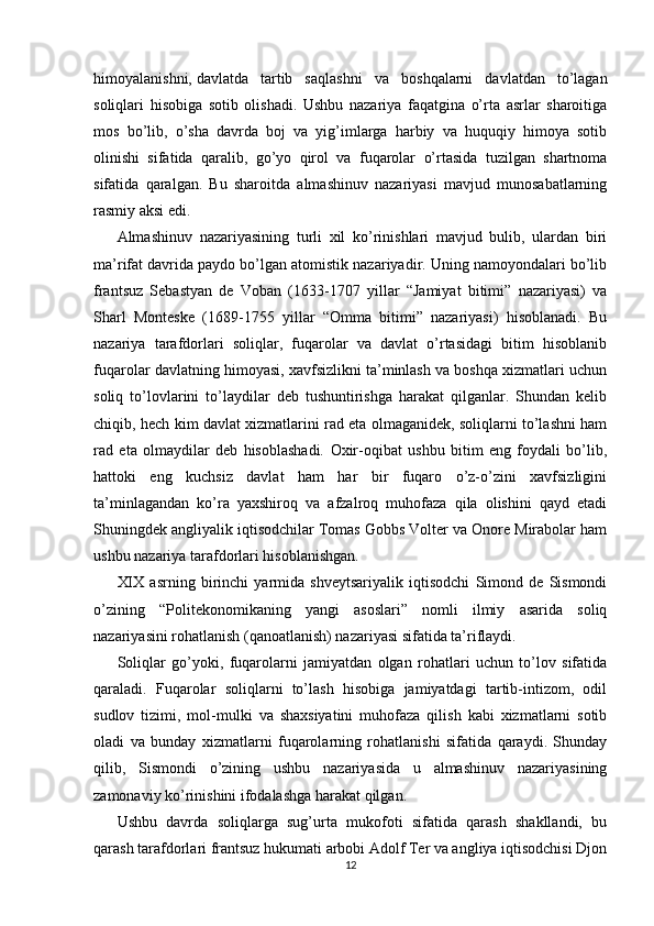 himoyalanishni,   davlatda   tartib   saqlashni   va   boshqalarni   davlatdan   to’lagan
soliqlari   hisobiga   sotib   olishadi.   Ushbu   nazariya   faqatgina   o’rta   asrlar   sharoitiga
mos   bo’lib,   o’sha   davrda   boj   va   yig’imlarga   harbiy   va   huquqiy   himoya   sotib
olinishi   sifatida   qaralib,   go’yo   qirol   va   fuqarolar   o’rtasida   tuzilgan   shartnoma
sifatida   qaralgan.   Bu   sharoitda   almashinuv   nazariyasi   mavjud   munosabatlarning
rasmiy aksi edi. 
Almashinuv   nazariyasining   turli   xil   ko’rinishlari   mavjud   bulib,   ulardan   biri
ma’rifat davrida paydo bo’lgan atomistik nazariyadir. Uning namoyondalari bo’lib
frantsuz   Sebastyan   de   Voban   (1633-1707   yillar   “Jamiyat   bitimi”   nazariyasi)   va
Sharl   Monteske   (1689-1755   yillar   “Omma   bitimi”   nazariyasi)   hisoblanadi.   Bu
nazariya   tarafdorlari   soliqlar,   fuqarolar   va   davlat   o’rtasidagi   bitim   hisoblanib
fuqarolar davlatning himoyasi, xavfsizlikni ta’minlash va boshqa xizmatlari uchun
soliq   to’lovlarini   to’laydilar   deb   tushuntirishga   harakat   qilganlar.   Shundan   kelib
chiqib, hech kim davlat xizmatlarini rad eta olmaganidek, soliqlarni to’lashni ham
rad   eta   olmaydilar   deb   hisoblashadi.   Oxir-oqibat   ushbu   bitim   eng   foydali   bo’lib,
hattoki   eng   kuchsiz   davlat   ham   har   bir   fuqaro   o’z-o’zini   xavfsizligini
ta’minlagandan   ko’ra   yaxshiroq   va   afzalroq   muhofaza   qila   olishini   qayd   etadi
Shuningdek angliyalik iqtisodchilar Tomas Gobbs Volter va Onore Mirabolar ham
ushbu nazariya tarafdorlari hisoblanishgan. 
XIX   asrning   birinchi   yarmida   shveytsariyalik   iqtisodchi   Simond   de   Sismondi
o’zining   “Politekonomikaning   yangi   asoslari”   nomli   ilmiy   asarida   soliq
nazariyasini rohatlanish (qanoatlanish) nazariyasi sifatida ta’riflaydi.
Soliqlar   go’yoki,   fuqarolarni   jamiyatdan   olgan   rohatlari   uchun   to’lov   sifatida
qaraladi.   Fuqarolar   soliqlarni   to’lash   hisobiga   jamiyatdagi   tartib-intizom,   odil
sudlov   tizimi,   mol-mulki   va   shaxsiyatini   muhofaza   qilish   kabi   xizmatlarni   sotib
oladi   va   bunday   xizmatlarni   fuqarolarning   rohatlanishi   sifatida   qaraydi.   Shunday
qilib,   Sismondi   o’zining   ushbu   nazariyasida   u   almashinuv   nazariyasining
zamonaviy ko’rinishini ifodalashga harakat qilgan.
Ushbu   davrda   soliqlarga   sug’urta   mukofoti   sifatida   qarash   shakllandi,   bu
qarash tarafdorlari frantsuz hukumati arbobi Adolf Ter va angliya iqtisodchisi Djon
12