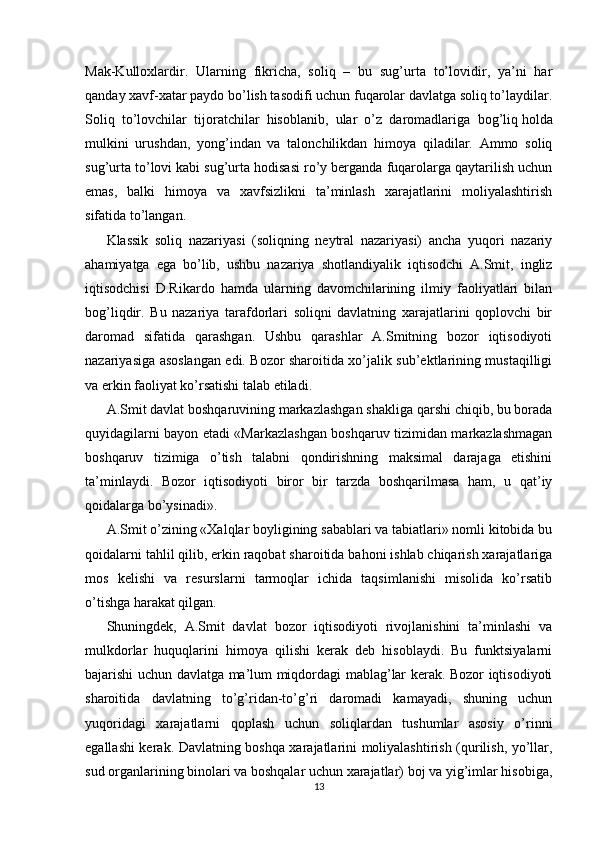 Mak-Kulloxlardir.   Ularning   fikricha,   soliq   –   bu   sug’urta   to’lovidir,   ya’ni   har
qanday xavf-xatar paydo bo’lish tasodifi uchun fuqarolar davlatga soliq to’laydilar.
Soliq   to’lovchilar   tijoratchilar   hisoblanib,   ular   o’z   daromadlariga   bog’liq   holda
mulkini   urushdan ,   yong’indan   va   talonchilikdan   himoya   qiladilar.   Ammo   soliq
sug’urta to’lovi kabi sug’urta hodisasi ro’y berganda fuqarolarga qaytarilish uchun
emas,   balki   himoya   va   xavfsizlikni   ta’minlash   xarajatlarini   moliyalashtirish
sifatida to’langan.
Klassik   soliq   nazariyasi   (soliqning   neytral   nazariyasi)   ancha   yuqori   nazariy
ahamiyatga   ega   bo’lib,   ushbu   nazariya   shotlandiyalik   iqtisodchi   A.Smit,   ingliz
iqtisodchisi   D.Rikardo   hamda   ularning   davomchilarining   ilmiy   faoliyatlari   bilan
bog’liqdir.   Bu   nazariya   tarafdorlari   soliqni   davlatning   xarajatlarini   qoplovchi   bir
daromad   sifatida   qarashgan.   Ushbu   qarashlar   A.Smitning   bozor   iqtisodiyoti
nazariyasiga asoslangan edi. Bozor sharoitida xo’jalik sub’ektlarining mustaqilligi
va erkin faoliyat ko’rsatishi talab etiladi. 
A.Smit davlat boshqaruvining markazlashgan shakliga qarshi chiqib, bu borada
quyidagilarni bayon etadi «Markazlashgan boshqaruv tizimidan markazlashmagan
boshqaruv   tizimiga   o’tish   talabni   qondirishning   maksimal   darajaga   etishini
ta’minlaydi.   Bozor   iqtisodiyoti   biror   bir   tarzda   boshqarilmasa   ham,   u   qat’iy
qoidalarga bo’ysinadi». 
A.Smit o’zining «Xalqlar boyligining sabablari va tabiatlari» nomli kitobida bu
qoidalarni tahlil qilib, erkin raqobat sharoitida bahoni ishlab chiqarish xarajatlariga
mos   kelishi   va   resurslarni   tarmoqlar   ichida   taqsimlanishi   misolida   ko’rsatib
o’tishga harakat qilgan. 
Shuningdek,   A.Smit   davlat   bozor   iqtisodiyoti   rivojlanishini   ta’minlashi   va
mulkdorlar   huquqlarini   himoya   qilishi   kerak   deb   hisoblaydi.   Bu   funktsiyalarni
bajarishi uchun davlatga ma’lum miqdordagi mablag’lar kerak. Bozor iqtisodiyoti
sharoitida   davlatning   to’g’ridan-to’g’ri   daromadi   kamayadi,   shuning   uchun
yuqoridagi   xarajatlarni   qoplash   uchun   soliqlardan   tushumlar   asosiy   o’rinni
egallashi kerak. Davlatning boshqa xarajatlarini moliyalashtirish (qurilish, yo’llar,
sud organlarining binolari va boshqalar uchun xarajatlar) boj va yig’imlar hisobiga,
13 