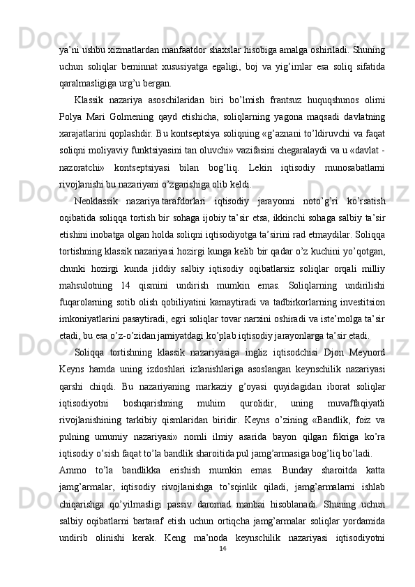 ya’ni ushbu xizmatlardan manfaatdor shaxslar hisobiga amalga oshiriladi. Shuning
uchun   soliqlar   beminnat   xususiyatga   egaligi,   boj   va   yig’imlar   esa   soliq   sifatida
qaralmasligiga urg’u bergan. 
Klassik   nazariya   asoschilaridan   biri   bo’lmish   frantsuz   huquqshunos   olimi
Polya   Mari   Golmening   qayd   etishicha,   soliqlarning   yagona   maqsadi   davlatning
xarajatlarini qoplashdir. Bu kontseptsiya soliqning «g’aznani to’ldiruvchi va faqat
soliqni moliyaviy funktsiyasini tan oluvchi» vazifasini chegaralaydi va u «davlat -
nazoratchi»   kontseptsiyasi   bilan   bog’liq.   Lekin   iqtisodiy   munosabatlarni
rivojlanishi bu nazariyani o’zgarishiga olib keldi. 
Neoklassik   nazariya   tarafdorlari   iqtisodiy   jarayonni   noto’g’ri   ko’rsatish
oqibatida soliqqa tortish bir sohaga ijobiy ta’sir etsa, ikkinchi sohaga salbiy ta’sir
etishini inobatga olgan holda soliqni iqtisodiyotga ta’sirini rad etmaydilar. Soliqqa
tortishning klassik nazariyasi hozirgi kunga kelib bir qadar o’z kuchini yo’qotgan,
chunki   hozirgi   kunda   jiddiy   salbiy   iqtisodiy   oqibatlarsiz   soliqlar   orqali   milliy
mahsulotning   14   qismini   undirish   mumkin   emas.   Soliqlarning   undirilishi
fuqarolarning   sotib   olish   qobiliyatini   kamaytiradi   va   tadbirkorlarning   investitsion
imkoniyatlarini pasaytiradi, egri soliqlar tovar narxini oshiradi va iste’molga ta’sir
etadi, bu esa o’z-o’zidan jamiyatdagi ko’plab iqtisodiy jarayonlarga ta’sir etadi.
Soliqqa   tortishning   klassik   nazariyasiga   ingliz   iqtisodchisi   Djon   Meynord
Keyns   hamda   uning   izdoshlari   izlanishlariga   asoslangan   keynschilik   nazariyasi
qarshi   chiqdi.   Bu   nazariyaning   markaziy   g’oyasi   quyidagidan   iborat   soliqlar
iqtisodiyotni   boshqarishning   muhim   qurolidir,   uning   muvaffaqiyatli
rivojlanishining   tarkibiy   qismlaridan   biridir.   Keyns   o’zining   «Bandlik,   foiz   va
pulning   umumiy   nazariyasi»   nomli   ilmiy   asarida   bayon   qilgan   fikriga   ko’ra
iqtisodiy o’sish faqat to’la bandlik sharoitida pul jamg’armasiga bog’liq bo’ladi.
Ammo   to’la   bandlikka   erishish   mumkin   emas.   Bunday   sharoitda   katta
jamg’armalar,   iqtisodiy   rivojlanishga   to’sqinlik   qiladi,   jamg’armalarni   ishlab
chiqarishga   qo’yilmasligi   passiv   daromad   manbai   hisoblanadi.   Shuning   uchun
salbiy   oqibatlarni   bartaraf   etish   uchun   ortiqcha   jamg’armalar   soliqlar   yordamida
undirib   olinishi   kerak.   Keng   ma’noda   keynschilik   nazariyasi   iqtisodiyotni
14 