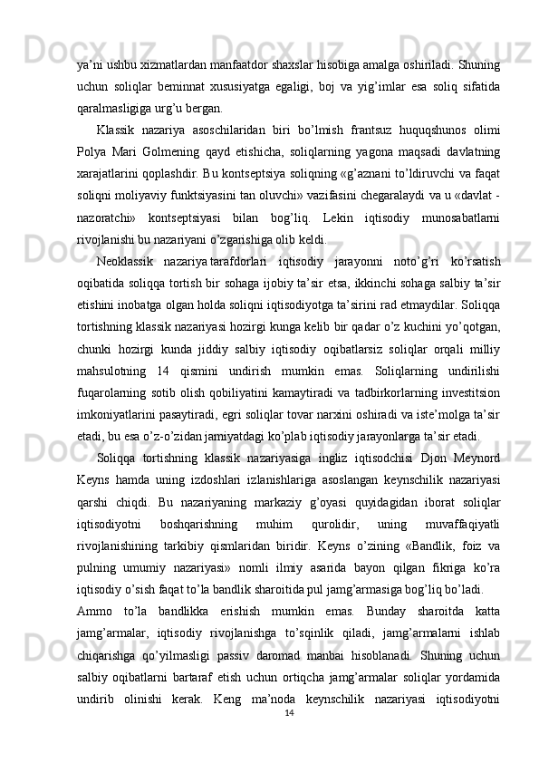 ya’ni ushbu xizmatlardan manfaatdor shaxslar hisobiga amalga oshiriladi. Shuning
uchun   soliqlar   beminnat   xususiyatga   egaligi,   boj   va   yig’imlar   esa   soliq   sifatida
qaralmasligiga urg’u bergan. 
Klassik   nazariya   asoschilaridan   biri   bo’lmish   frantsuz   huquqshunos   olimi
Polya   Mari   Golmening   qayd   etishicha,   soliqlarning   yagona   maqsadi   davlatning
xarajatlarini qoplashdir. Bu kontseptsiya soliqning «g’aznani to’ldiruvchi va faqat
soliqni moliyaviy funktsiyasini tan oluvchi» vazifasini chegaralaydi va u «davlat -
nazoratchi»   kontseptsiyasi   bilan   bog’liq.   Lekin   iqtisodiy   munosabatlarni
rivojlanishi bu nazariyani o’zgarishiga olib keldi. 
Neoklassik   nazariya   tarafdorlari   iqtisodiy   jarayonni   noto’g’ri   ko’rsatish
oqibatida soliqqa tortish bir sohaga ijobiy ta’sir etsa, ikkinchi sohaga salbiy ta’sir
etishini inobatga olgan holda soliqni iqtisodiyotga ta’sirini rad etmaydilar. Soliqqa
tortishning klassik nazariyasi hozirgi kunga kelib bir qadar o’z kuchini yo’qotgan,
chunki   hozirgi   kunda   jiddiy   salbiy   iqtisodiy   oqibatlarsiz   soliqlar   orqali   milliy
mahsulotning   14   qismini   undirish   mumkin   emas.   Soliqlarning   undirilishi
fuqarolarning   sotib   olish   qobiliyatini   kamaytiradi   va   tadbirkorlarning   investitsion
imkoniyatlarini pasaytiradi, egri soliqlar tovar narxini oshiradi va iste’molga ta’sir
etadi, bu esa o’z-o’zidan jamiyatdagi ko’plab iqtisodiy jarayonlarga ta’sir etadi.
Soliqqa   tortishning   klassik   nazariyasiga   ingliz   iqtisodchisi   Djon   Meynord
Keyns   hamda   uning   izdoshlari   izlanishlariga   asoslangan   keynschilik   nazariyasi
qarshi   chiqdi.   Bu   nazariyaning   markaziy   g’oyasi   quyidagidan   iborat   soliqlar
iqtisodiyotni   boshqarishning   muhim   qurolidir,   uning   muvaffaqiyatli
rivojlanishining   tarkibiy   qismlaridan   biridir.   Keyns   o’zining   «Bandlik,   foiz   va
pulning   umumiy   nazariyasi»   nomli   ilmiy   asarida   bayon   qilgan   fikriga   ko’ra
iqtisodiy o’sish faqat to’la bandlik sharoitida pul jamg’armasiga bog’liq bo’ladi.
Ammo   to’la   bandlikka   erishish   mumkin   emas.   Bunday   sharoitda   katta
jamg’armalar,   iqtisodiy   rivojlanishga   to’sqinlik   qiladi,   jamg’armalarni   ishlab
chiqarishga   qo’yilmasligi   passiv   daromad   manbai   hisoblanadi.   Shuning   uchun
salbiy   oqibatlarni   bartaraf   etish   uchun   ortiqcha   jamg’armalar   soliqlar   yordamida
undirib   olinishi   kerak.   Keng   ma’noda   keynschilik   nazariyasi   iqtisodiyotni
14