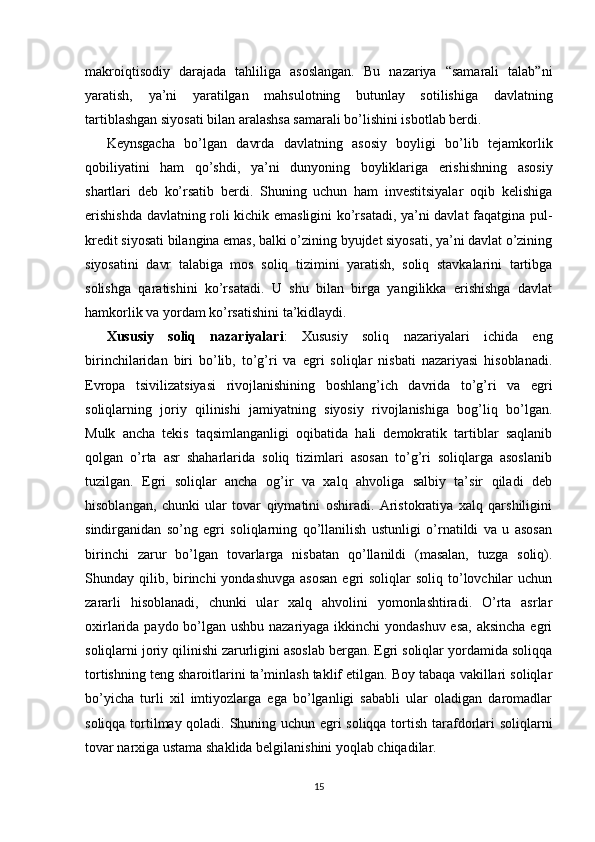 makroiqtisodiy   darajada   tahliliga   asoslangan.   Bu   nazariya   “samarali   talab”ni
yaratish,   ya’ni   yaratilgan   mahsulotning   butunlay   sotilishiga   davlatning
tartiblashgan siyosati bilan aralashsa samarali bo’lishini isbotlab berdi.
Keynsgacha   bo’lgan   davrda   davlatning   asosiy   boyligi   bo’lib   tejamkorlik
qobiliyatini   ham   qo’shdi,   ya’ni   dunyoning   boyliklariga   erishishning   asosiy
shartlari   deb   ko’rsatib   berdi.   Shuning   uchun   ham   investitsiyalar   oqib   kelishiga
erishishda davlatning roli kichik emasligini ko’rsatadi, ya’ni davlat faqatgina pul-
kredit siyosati bilangina emas, balki o’zining byujdet siyosati, ya’ni davlat o’zining
siyosatini   davr   talabiga   mos   soliq   tizimini   yaratish,   soliq   stavkalarini   tartibga
solishga   qaratishini   ko’rsatadi.   U   shu   bilan   birga   yangilikka   erishishga   davlat
hamkorlik va yordam ko’rsatishini  ta’kidlaydi.
Xususiy   soliq   nazariyalari :   Xususiy   soliq   nazariyalari   ichida   eng
birinchilaridan   biri   bo’lib,   to’g’ri   va   egri   soliqlar   nisbati   nazariyasi   hisoblanadi.
Evropa   tsivilizatsiyasi   rivojlanishining   boshlang’ich   davrida   to’g’ri   va   egri
soliqlarning   joriy   qilinishi   jamiyatning   siyosiy   rivojlanishiga   bog’liq   bo’lgan.
Mulk   ancha   tekis   taqsimlanganligi   oqibatida   hali   demokratik   tartiblar   saqlanib
qolgan   o’rta   asr   shaharlarida   soliq   tizimlari   asosan   to’g’ri   soliqlarga   asoslanib
tuzilgan.   Egri   soliqlar   ancha   og’ir   va   xalq   ahvoliga   salbiy   ta’sir   qiladi   deb
hisoblangan,   chunki   ular   tovar   qiymatini   oshiradi.   Aristokratiya   xalq   qarshiligini
sindirganidan   so’ng   egri   soliqlarning   qo’llanilish   ustunligi   o’rnatildi   va   u   asosan
birinchi   zarur   bo’lgan   tovarlarga   nisbatan   qo’llanildi   (masalan,   tuzga   soliq).
Shunday qilib, birinchi  yondashuvga  asosan  egri  soliqlar  soliq to’lovchilar  uchun
zararli   hisoblanadi,   chunki   ular   xalq   ahvolini   yomonlashtiradi.   O’rta   asrlar
oxirlarida paydo bo’lgan ushbu nazariyaga ikkinchi yondashuv esa,  aksincha  egri
soliqlarni joriy qilinishi zarurligini asoslab bergan. Egri soliqlar yordamida soliqqa
tortishning teng sharoitlarini ta’minlash taklif etilgan. Boy tabaqa vakillari soliqlar
bo’yicha   turli   xil   imtiyozlarga   ega   bo’lganligi   sababli   ular   oladigan   daromadlar
soliqqa tortilmay qoladi. Shuning uchun egri soliqqa tortish tarafdorlari soliqlarni
tovar narxiga ustama shaklida belgilanishini yoqlab chiqadilar. 
15
