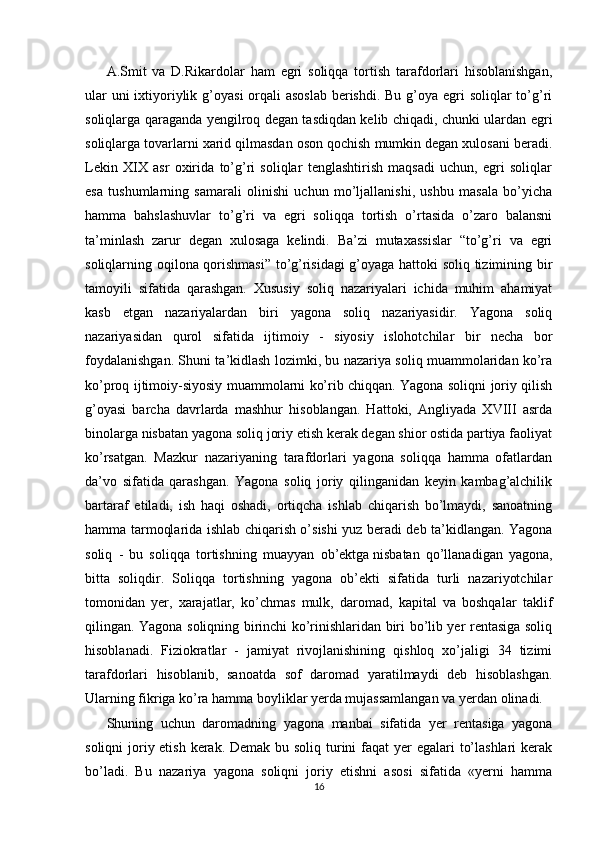 A.Smit   va   D.Rikardolar   ham   egri   soliqqa   tortish   tarafdorlari   hisoblanishgan,
ular  uni ixtiyoriylik g’oyasi  orqali  asoslab berishdi. Bu g’oya egri soliqlar  to’g’ri
soliqlarga qaraganda yengilroq degan tasdiqdan kelib chiqadi, chunki ulardan egri
soliqlarga tovarlarni xarid qilmasdan oson qochish mumkin degan xulosani beradi.
Lekin   XIX   asr   oxirida   to’g’ri   soliqlar   tenglashtirish   maqsadi   uchun,   egri   soliqlar
esa   tushumlarning   samarali   olinishi   uchun   mo’ljallanishi,   ushbu   masala   bo’yicha
hamma   bahslashuvlar   to’g’ri   va   egri   soliqqa   tortish   o’rtasida   o’zaro   balansni
ta’minlash   zarur   degan   xulosaga   kelindi.   Ba’zi   mutaxassislar   “to’g’ri   va   egri
soliqlarning oqilona qorishmasi” to’g’risidagi g’oyaga hattoki soliq tizimining bir
tamoyili   sifatida   qarashgan.   Xususiy   soliq   nazariyalari   ichida   muhim   ahamiyat
kasb   etgan   nazariyalardan   biri   yagona   soliq   nazariyasidir.   Yagona   soliq
nazariyasidan   qurol   sifatida   ijtimoiy   -   siyosiy   islohotchilar   bir   necha   bor
foydalanishgan. Shuni ta’kidlash lozimki, bu nazariya soliq muammolaridan ko’ra
ko’proq ijtimoiy-siyosiy muammolarni ko’rib chiqqan. Yagona soliqni joriy qilish
g’oyasi   barcha   davrlarda   mashhur   hisoblangan.   Hattoki,   Angliyada   XVIII   asrda
binolarga nisbatan yagona soliq joriy etish kerak degan shior ostida partiya faoliyat
ko’rsatgan.   Mazkur   nazariyaning   tarafdorlari   yagona   soliqqa   hamma   ofatlardan
da’vo   sifatida   qarashgan.   Yagona   soliq   joriy   qilinganidan   keyin   kambag’alchilik
bartaraf   etiladi,   ish   haqi   oshadi,   ortiqcha   ishlab   chiqarish   bo’lmaydi,   sanoatning
hamma tarmoqlarida ishlab chiqarish o’sishi yuz beradi deb ta’kidlangan. Yagona
soliq   -   bu   soliqqa   tortishning   muayyan   ob’ektga   nisbatan   qo’llanadigan   yagona,
bitta   soliqdir.   Soliqqa   tortishning   yagona   ob’ekti   sifatida   turli   nazariyotchilar
tomonidan   yer,   xarajatlar,   ko’chmas   mulk,   daromad,   kapital   va   boshqalar   taklif
qilingan. Yagona soliqning birinchi ko’rinishlaridan biri bo’lib yer rentasiga soliq
hisoblanadi.   Fiziokratlar   -   jamiyat   rivojlanishining   qishloq   xo’jaligi   34   tizimi
tarafdorlari   hisoblanib,   sanoatda   sof   daromad   yaratilmaydi   deb   hisoblashgan.
Ularning fikriga ko’ra hamma boyliklar yerda mujassamlangan va yerdan olinadi.
Shuning   uchun   daromadning   yagona   manbai   sifatida   yer   rentasiga   yagona
soliqni  joriy etish kerak. Demak bu soliq turini  faqat yer egalari  to’lashlari  kerak
bo’ladi.   Bu   nazariya   yagona   soliqni   joriy   etishni   asosi   sifatida   «yerni   hamma
16 