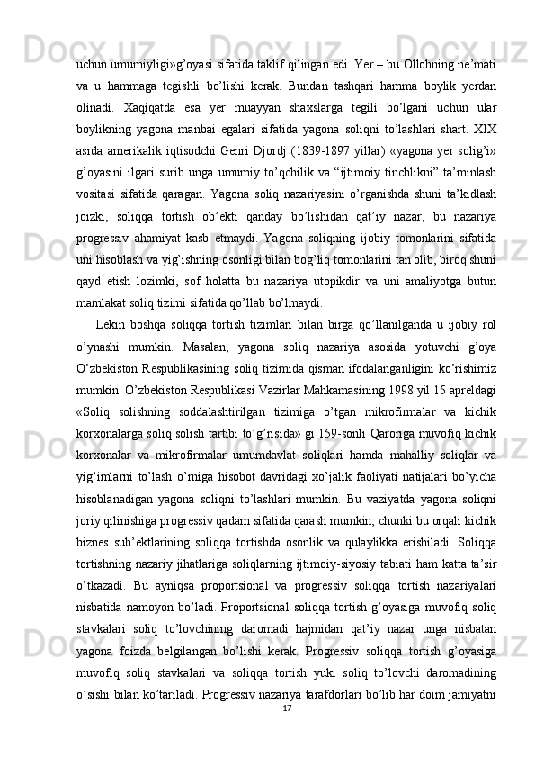 uchun umumiyligi»g’oyasi sifatida taklif qilingan edi. Yer – bu Ollohning ne’mati
va   u   hammaga   tegishli   bo’lishi   kerak.   Bundan   tashqari   hamma   boylik   yerdan
olinadi.   Xaqiqatda   esa   yer   muayyan   shaxslarga   tegili   bo’lgani   uchun   ular
boylikning   yagona   manbai   egalari   sifatida   yagona   soliqni   to’lashlari   shart.   XIX
asrda   amerikalik   iqtisodchi   Genri   Djordj   (1839-1897   yillar)   «yagona   yer   solig’i»
g’oyasini   ilgari   surib   unga   umumiy   to’qchilik   va   “ijtimoiy   tinchlikni”   ta’minlash
vositasi   sifatida   qaragan.   Yagona   soliq   nazariyasini   o’rganishda   shuni   ta’kidlash
joizki,   soliqqa   tortish   ob’ekti   qanday   bo’lishidan   qat’iy   nazar,   bu   nazariya
progressiv   ahamiyat   kasb   etmaydi.   Yagona   soliqning   ijobiy   tomonlarini   sifatida
uni hisoblash va yig’ishning osonligi bilan bog’liq tomonlarini tan olib, biroq shuni
qayd   etish   lozimki,   sof   holatta   bu   nazariya   utopikdir   va   uni   amaliyotga   butun
mamlakat soliq tizimi sifatida qo’llab bo’lmaydi. 
Lekin   boshqa   soliqqa   tortish   tizimlari   bilan   birga   qo’llanilganda   u   ijobiy   rol
o’ynashi   mumkin.   Masalan,   yagona   soliq   nazariya   asosida   yotuvchi   g’oya
O’zbekiston Respublikasining  soliq tizimida qisman ifodalanganligini ko’rishimiz
mumkin. O’zbekiston Respublikasi Vazirlar Mahkamasining 1998 yil 15 apreldagi
«Soliq   solishning   soddalashtirilgan   tizimiga   o’tgan   mikrofirmalar   va   kichik
korxonalarga soliq solish tartibi to’g’risida» gi 159-sonli Qaroriga muvofiq kichik
korxonalar   va   mikrofirmalar   umumdavlat   soliqlari   hamda   mahalliy   soliqlar   va
yig’imlarni   to’lash   o’rniga   hisobot   davridagi   xo’jalik   faoliyati   natijalari   bo’yicha
hisoblanadigan   yagona   soliqni   to’lashlari   mumkin.   Bu   vaziyatda   yagona   soliqni
joriy qilinishiga progressiv qadam sifatida qarash mumkin, chunki bu orqali kichik
biznes   sub’ektlarining   soliqqa   tortishda   osonlik   va   qulaylikka   erishiladi.   Soliqqa
tortishning nazariy jihatlariga soliqlarning ijtimoiy-siyosiy  tabiati  ham  katta ta’sir
o’tkazadi.   Bu   ayniqsa   proportsional   va   progressiv   soliqqa   tortish   nazariyalari
nisbatida   namoyon   bo’ladi.   Proportsional   soliqqa   tortish   g’oyasiga   muvofiq   soliq
stavkalari   soliq   to’lovchining   daromadi   hajmidan   qat’iy   nazar   unga   nisbatan
yagona   foizda   belgilangan   bo’lishi   kerak.   Progressiv   soliqqa   tortish   g’oyasiga
muvofiq   soliq   stavkalari   va   soliqqa   tortish   yuki   soliq   to’lovchi   daromadining
o’sishi bilan ko’tariladi. Progressiv nazariya tarafdorlari bo’lib har doim jamiyatni
17 