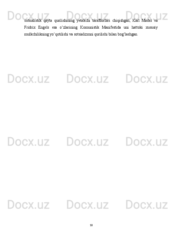 sotsialistik   qayta   qurilishining   yetakchi   tarafdorlari   chiqishgan,   Karl   Marks   va
Fridrix   Engels   esa   o’zlarining   Komunistik   Manifestida   uni   hattoki   xususiy
mulkchilikning yo’qotilishi va sotsializmni qurilishi bilan bog’lashgan.
18 