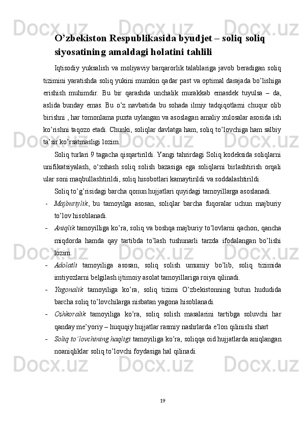 O’zbekiston Respublikasida  byudjet – soliq  soliq 
siyosatining amaldagi holatini tahlili
Iqtisodiy yuksalish  va moliyaviy barqarorlik talablariga javob beradigan soliq
tizimini yaratishda soliq yukini mumkin qadar past va optimal darajada bo’lishiga
erishish   muhimdir.   Bu   bir   qarashda   unchalik   murakkab   emasdek   tuyulsa   –   da,
aslida   bunday   emas.   Bu   o’z   navbatida   bu   sohada   ilmiy   tadqiqotlarni   chuqur   olib
birishni , har tomonlama puxta uylangan va asoslagan amaliy xulosalar asosida ish
ko’rishni taqozo etadi. Chunki, soliqlar davlatga ham, soliq to’lovchiga ham salbiy
ta’sir ko’rsatmasligi lozim.
Soliq turlari 9 tagacha qisqartirildi. Yangi tahrirdagi Soliq kodeksida soliqlarni
unifikatsiyalash,   o‘xshash   soliq   solish   bazasiga   ega   soliqlarni   birlashtirish   orqali
ular soni maqbullashtirildi, soliq hisobotlari kamaytirildi va soddalashtirildi .
Soliq to’g’risidagi barcha qonun hujjatlari quyidagi tamoyillarga asoslanadi.
- Majburiylik ,   bu   tamoyilga   asosan,   soliqlar   barcha   fuqoralar   uchun   majburiy
to’lov hisoblanadi.
- Aniqlik  tamoyilliga ko’ra, soliq va boshqa majburiy to’lovlarni qachon, qancha
miqdorda   hamda   qay   tartibda   to’lash   tushunarli   tarzda   ifodalangan   bo’lishi
lozim.
- Adolatli   tamoyiliga   asosan,   soliq   solish   umumiy   bo’lib,   soliq   tizimida
imtiyozlarni belgilash ijtimoiy asolat tamoyillariga roiya qilinadi.
- Yagonalik   tamoyiliga   ko’ra,   soliq   tizimi   O’zbekistonning   butun   hududida
barcha soliq to’lovchilarga nisbatan yagona hisoblanadi.
- Oshkoralik   tamoyiliga   ko’ra,   soliq   solish   masalarini   tartibga   soluvchi   har
qanday me’yoriy – huquqiy hujjatlar rasmiy nashrlarda e’lon qilinishi shart
- Soliq to’lovchining haqligi  tamoyiliga ko’ra, soliqqa oid hujjatlarda aniqlangan
noaniqliklar soliq to’lovchi foydasiga hal qilinadi.
19 