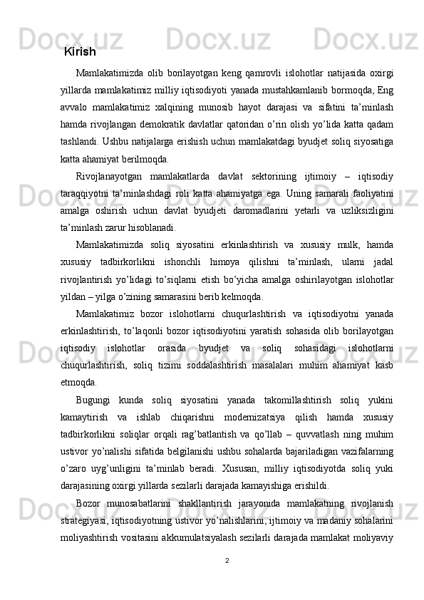 Kirish
Mamlakatimizda   olib   borilayotgan   keng   qamrovli   islohotlar   natijasida   oxirgi
yillarda mamlakatimiz milliy iqtisodiyoti yanada mustahkamlanib bormoqda, Eng
avvalo   mamlakatimiz   xalqining   munosib   hayot   darajasi   va   sifatini   ta’minlash
hamda rivojlangan demokratik davlatlar qatoridan o’rin olish yo’lida katta qadam
tashlandi. Ushbu natijalarga erishish uchun mamlakatdagi byudjet soliq siyosatiga
katta ahamiyat berilmoqda.
Rivojlanayotgan   mamlakatlarda   davlat   sektorining   ijtimoiy   –   iqtisodiy
taraqqiyotni   ta’minlashdagi   roli   katta   ahamiyatga   ega.   Uning   samarali   faoliyatini
amalga   oshirish   uchun   davlat   byudjeti   daromadlarini   yetarli   va   uzliksizligini
ta’minlash zarur hisoblanadi.
Mamlakatimizda   soliq   siyosatini   erkinlashtirish   va   xususiy   mulk,   hamda
xususiy   tadbirkorlikni   ishonchli   himoya   qilishni   ta’minlash,   ularni   jadal
rivojlantirish   yo’lidagi   to’siqlarni   etish   bo’yicha   amalga   oshirilayotgan   islohotlar
yildan – yilga o’zining samarasini berib kelmoqda.
Mamlakatimiz   bozor   islohotlarni   chuqurlashtirish   va   iqtisodiyotni   yanada
erkinlashtirish,   to’laqonli   bozor   iqtisodiyotini   yaratish   sohasida   olib   borilayotgan
iqtisodiy   islohotlar   orasida   byudjet   va   soliq   sohasidagi   islohotlarni
chuqurlashtirish,   soliq   tizimi   soddalashtirish   masalalari   muhim   ahamiyat   kasb
etmoqda.
Bugungi   kunda   soliq   siyosatini   yanada   takomillashtirish   soliq   yukini
kamaytirish   va   ishlab   chiqarishni   modernizatsiya   qilish   hamda   xususiy
tadbirkorlikni   soliqlar   orqali   rag’batlantish   va   qo’llab   –   quvvatlash   ning   muhim
ustivor yo’nalishi sifatida belgilanishi ushbu sohalarda bajariladigan vazifalarning
o’zaro   uyg’unligini   ta’minlab   beradi.   Xususan,   milliy   iqtisodiyotda   soliq   yuki
darajasining oxirgi yillarda sezilarli darajada kamayishiga erishildi.
Bozor   munosabatlarini   shakllantirish   jarayonida   mamlakatning   rivojlanish
strategiyasi, iqtisodiyotning ustivor yo’nalishlarini, ijtimoiy va madaniy sohalarini
moliyashtirish vositasini akkumulatsiyalash sezilarli darajada mamlakat moliyaviy
2