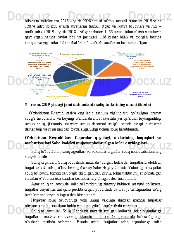 bilvosita soliqlar esa 2018 – yilda 20282 mlrd so’mni tashkil etgan va 2019 yilda
12874   mlrd   so’mni   o’sish   suratlarini   tashkil   etgan   va   resurs   to’lovlari   va   mol   –
mulk solig’i 2019 – yilda 2018 – yilga nisbatan 1.   55 nisbat bilan o’sish suratlarini
qayt   etgan   hamda   davlat   boji   va   jarimlari   1.26   nisbat   bilan   va   oxirgisi   boshqa
soliqlar va yig’imlar 2.65 nisbat bilan bu o’sish suratlarini ko’rsatib o’tgan.  
3 – rasm. 2019 yildagi jami tushumlarda soliq turlarining ulushi (foizda)
O’zbekiston   Respublikasida   eng   ko’p   tushum   yig’indisini   qo’shilgan   qiymat
solig’i hisoblanadi va keyingi o’rinlarda mos rsavishta yer qa’ridan foydaganlikgi
uchun   soliq,   jismoniy   shaxslar   uchun   daromad   solig’i   hamda   oxirgi   o’rinlarda
davlat boji va resurslaridan foydalanganlikgi uchun soliq hisoblanadi. 
O’zbekiston   Respublikasi   fuqarolar   quyidagi,   o’zlarining   huquqlari   va
majburiyatlari Soliq kodeksi mujassamlashtirilgan bular quyidagilari
Soliq to‘lovchilar, soliq agentlari va vakolatli organlar soliq munosabatlarining
subyektlaridir.
Soliq organlari, Soliq Kodeksda nazarda tutilgan hollarda, hujjatlarni elektron
hujjat tarzida soliq to‘lovchining shaxsiy kabinetiga yuboradi. Yuborilgan hujjatlar
soliq to‘lovchi tomonidan o‘qib chiqilganidan keyin, lekin ushbu hujjat jo‘natilgan
sanadan e’tiboran uch kundan kechiktirmay olingan deb hisoblanadi. 
Agar   soliq   to‘lovchida   soliq   to‘lovchining   shaxsiy   kabineti   mavjud   bo‘lmasa,
hujjatlar buyurtma xat qilib pochta orqali yuboriladi va ular jo‘natilganidan so‘ng
besh kundan keyin olingan deb hisoblanadi.
Hujjatlar   soliq   to‘lovchiga   yoki   uning   vakiliga   shaxsan   mazkur   hujjatlar
olingan sana ko‘rsatilgan holda imzo qo‘ydirib topshirilishi mumkin.
Soliq to‘lovchilar, Soliq Kodeksda nazarda tutilgan hollarda, soliq organlariga
hujjatlarni   mazkur   moddaning   ikkinchi   —   to‘rtinchi   qismlarida   ko‘rsatilganiga
o‘xshash   tartibda   yuboradi.   Bunda   ushbu   hujjatlar   soliq   organlariga   soliq
21