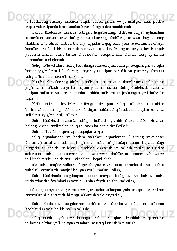 to‘lovchining   shaxsiy   kabineti   orqali   yuborilganda   —   jo‘natilgan   kun,   pochta
orqali yuborilganda besh kundan keyin olingan deb hisoblanadi. 
Ushbu   Kodeksda   nazarda   tutilgan   hujjatlarning,   elektron   hujjat   aylanishini
ta’minlash   uchun   zarur   bo‘lgan   hujjatlarning   shakllari,   mazkur   hujjatlarning
shakllarini to‘ldirish tartibi, bunday hujjatlarni qog‘ozda yoki telekommunikatsiya
kanallari orqali elektron shaklda yoxud soliq to‘lovchining shaxsiy kabineti orqali
yuborish   hamda   olish   tartibi   O‘zbekiston   Respublikasi   Davlat   soliq   qo‘mitasi
tomonidan tasdiqlanadi.
Soliq   to‘lovchilar:   Soliq   Kodeksiga   muvofiq   zimmasiga   belgilangan   soliqlar
hamda   yig‘imlarni   to‘lash   majburiyati   yuklatilgan   yuridik   va   jismoniy   shaxslar
soliq to‘lovchilar deb e’tirof etiladi.
Yuridik   shaxslarning   alohida   bo‘linmalari   mazkur   shaxslarning   soliqlar   va
yig‘imlarni   to‘lash   bo‘yicha   majburiyatlarini   ushbu   Soliq   Kodeksida   nazarda
tutilgan   hollarda   va   tartibda   ushbu   alohida   bo‘linmalar   joylashgan   yeri   bo‘yicha
bajaradi.
Yirik   soliq   to‘lovchilar   toifasiga   kiritilgan   soliq   to‘lovchilar   alohida
bo‘linmalarni   hisobga   olib   markazlashgan   holda   soliq   hisobotini   taqdim   etadi   va
soliqlarni (yig‘imlarni) to‘laydi.
Soliq   Kodeksida   nazarda   tutilgan   hollarda   yuridik   shaxs   tashkil   etmagan
holdagi chet el tuzilmalari soliq to‘lovchilar deb e’tirof etiladi.
Soliq to‘lovchilar quyidagi huquqlarga ega 
soliq   organlaridan   va   boshqa   vakolatli   organlardan   (ularning   vakolatlari
doirasida)   amaldagi   soliqlar   to‘g‘risida,   soliq   to‘g‘risidagi   qonun   hujjatlaridagi
o‘zgarishlar   haqida,   soliqlarni   hisoblab   chiqarish   va   to‘lash   tartibi   to‘g‘risida
axborotni,   soliq   hisobotining   va   arizalarning   shakllarini,   shuningdek   ularni
to‘ldirish tartibi haqida tushuntirishlarni bepul olish; 
o‘z   soliq   majburiyatlarini   bajarish   yuzasidan   soliq   organlarida   va   boshqa
vakolatli organlarda mavjud bo‘lgan ma’lumotlarni olish; 
Soliq   Kodeksida   belgilangan   asoslar   mavjud   bo‘lganda   va   tartibda   soliq
imtiyozlaridan foydalanish yoxud ulardan foydalanishni rad etish;
soliqlar,   penyalar   va   jarimalarning   ortiqcha   to‘langan   yoki   ortiqcha   undirilgan
summalarini o‘z vaqtida hisobga o‘tkazish yoki qaytarish;
Soliq   Kodeksida   belgilangan   tartibda   va   shartlarda   soliqlarni   to‘lashni
kechiktirish yoki bo‘lib-bo‘lib to‘lash;
soliq   solish   obyektlarini   hisobga   olishda,   soliqlarni   hisoblab   chiqarish   va
to‘lashda o‘zlari yo‘l qo‘ygan xatolarni mustaqil ravishda tuzatish;
22