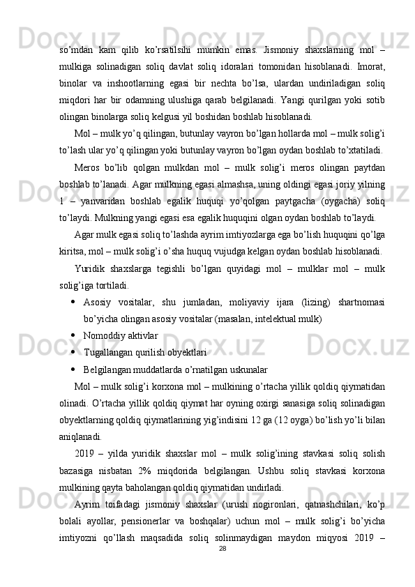 so’mdan   kam   qilib   ko’rsatilsihi   mumkin   emas.   Jismoniy   shaxslarning   mol   –
mulkiga   solinadigan   soliq   davlat   soliq   idoralari   tomonidan   hisoblanadi.   Imorat,
binolar   va   inshootlarning   egasi   bir   nechta   bo’lsa,   ulardan   undiriladigan   soliq
miqdori   har   bir   odamning   ulushiga   qarab   belgilanadi.   Yangi   qurilgan   yoki   sotib
olingan binolarga soliq kelgusi yil boshidan boshlab hisoblanadi.
Mol – mulk yo’q qilingan, butunlay vayron bo’lgan hollarda mol – mulk solig’i
to’lash ular yo’q qilingan yoki butunlay vayron bo’lgan oydan boshlab to’xtatiladi.
Meros   bo’lib   qolgan   mulkdan   mol   –   mulk   solig’i   meros   olingan   paytdan
boshlab to’lanadi. Agar mulkning egasi almashsa, uning oldingi egasi joriy yilning
1   –   yanvaridan   boshlab   egalik   huquqi   yo’qolgan   paytgacha   (oygacha)   soliq
to’laydi. Mulkning yangi egasi esa egalik huquqini olgan oydan boshlab to’laydi.
Agar mulk egasi soliq to’lashda ayrim imtiyozlarga ega bo’lish huquqini qo’lga
kiritsa, mol – mulk solig’i o’sha huquq vujudga kelgan oydan boshlab hisoblanadi.
Yuridik   shaxslarga   tegishli   bo’lgan   quyidagi   mol   –   mulklar   mol   –   mulk
solig’iga tortiladi.
 Asosiy   vositalar,   shu   jumladan,   moliyaviy   ijara   (lizing)   shartnomasi
bo’yicha olingan asosiy vositalar (masalan, intelektual mulk)
 Nomoddiy aktivlar
 Tugallangan qurilish obyektlari
 Belgilangan muddatlarda o’rnatilgan uskunalar
Mol – mulk solig’i korxona mol – mulkining o’rtacha yillik qoldiq qiymatidan
olinadi. O’rtacha yillik qoldiq qiymat har oyning oxirgi sanasiga soliq solinadigan
obyektlarning qoldiq qiymatlarining yig’indisini 12 ga (12 oyga) bo’lish yo’li bilan
aniqlanadi.
2019   –   yilda   yuridik   shaxslar   mol   –   mulk   solig’ining   stavkasi   soliq   solish
bazasiga   nisbatan   2%   miqdorida   belgilangan.   Ushbu   soliq   stavkasi   korxona
mulkining qayta baholangan qoldiq qiymatidan undirladi.
Ayrim   toifadagi   jismoniy   shaxslar   (urush   nogironlari,   qatnashchilari,   ko’p
bolali   ayollar,   pensionerlar   va   boshqalar)   uchun   mol   –   mulk   solig’i   bo’yicha
imtiyozni   qo’llash   maqsadida   soliq   solinmaydigan   maydon   miqyosi   2019   –
28 