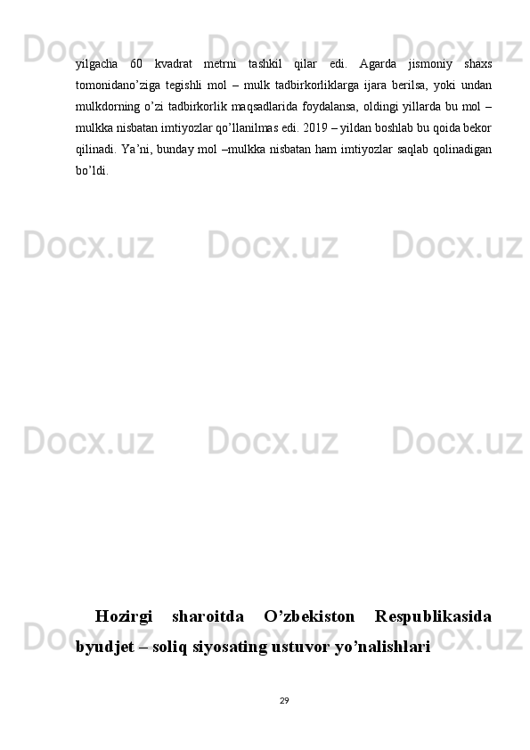 yilgacha   60   kvadrat   metrni   tashkil   qilar   edi.   Agarda   jismoniy   shaxs
tomonidano’ziga   tegishli   mol   –   mulk   tadbirkorliklarga   ijara   berilsa,   yoki   undan
mulkdorning o’zi tadbirkorlik maqsadlarida foydalansa, oldingi yillarda bu mol  –
mulkka nisbatan imtiyozlar qo’llanilmas edi. 2019 – yildan boshlab bu qoida bekor
qilinadi. Ya’ni, bunday mol –mulkka nisbatan ham  imtiyozlar  saqlab qolinadigan
bo’ldi.
  Hozirgi   sharoitda   O’zbekiston   Respublikasida
byudjet – soliq siyosating ustuvor yo’nalishlari
29