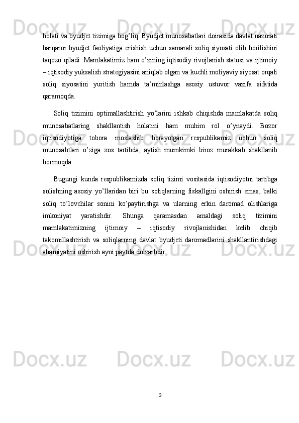 holati va byudjet tizimiga bog’liq. Byudjet munosabatlari doirasida davlat nazorati
barqaror byudjet  faoliyatiga erishish uchun samarali  soliq siyosati  olib borilishini
taqozo qiladi. Mamlakatimiz ham o’zining iqtisodiy rivojlanish statusi va ijtimoiy
– iqtisodiy yuksalish strategiyasini aniqlab olgan va kuchli moliyaviy siyosat orqali
soliq   siyosatini   yuritish   hamda   ta’minlashga   asosiy   ustuvor   vazifa   sifatida
qaramoqda.
Soliq   tizimini   optimallashtirish   yo’larini   ishkab   chiqishda   mamlakatda   soliq
munosabatlaring   shakllantish   holatini   ham   muhim   rol   o’ynaydi.   Bozor
iqtisodiyotiga   tobora   moslashib   borayotgan   respublikamiz   uchun   soliq
munosabtlari   o’ziga   xos   tartibda,   aytish   mumkimki   biroz   murakkab   shakllanib
bormoqda.
Bugungi   kunda   respublikamizda   soliq   tizimi   vositasida   iqtisodiyotni   tartibga
solishning   asosiy   yo’llaridan   biri   bu   soliqlarning   fiskallgini   oshirish   emas,   balki
soliq   to’lovchilar   sonini   ko’paytirishga   va   ularning   erkin   daromad   olishlariga
imkoniyat   yaratishdir.   Shunga   qaramasdan   amaldagi   soliq   tizimini
mamlakatimizning   ijtimoiy   –   iqtisodiy   rivojlanishidan   kelib   chiqib
takomillashtirish   va   soliqlarning   davlat   byudjeti   daromadlarini   shakllantirishdagi
ahamiyatini oshirish ayni paytda dolzarbdir.
3