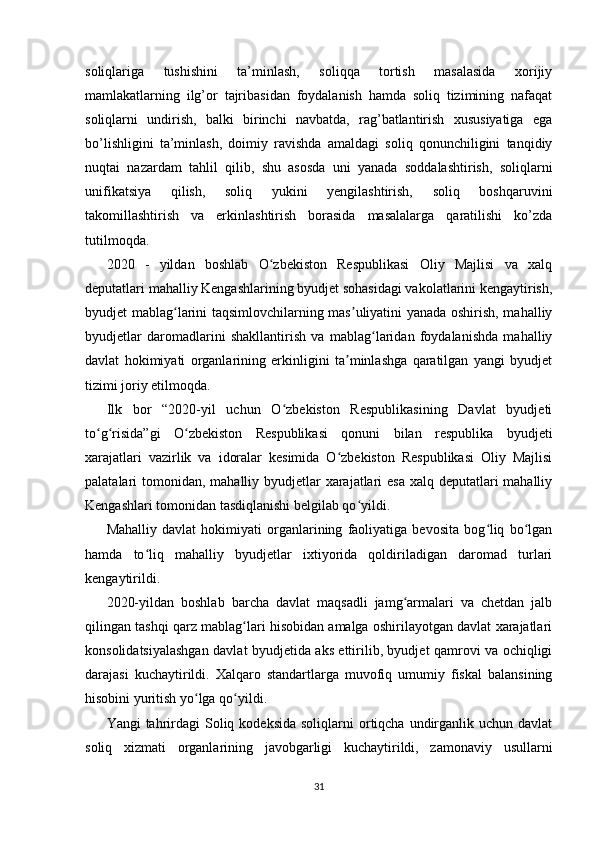 soliqlariga   tushishini   ta’minlash,   soliqqa   tortish   masalasida   xorijiy
mamlakatlarning   ilg’or   tajribasidan   foydalanish   hamda   soliq   tizimining   nafaqat
soliqlarni   undirish,   balki   birinchi   navbatda,   rag’batlantirish   xususiyatiga   ega
bo’lishligini   ta’minlash,   doimiy   ravishda   amaldagi   soliq   qonunchiligini   tanqidiy
nuqtai   nazardam   tahlil   qilib,   shu   asosda   uni   yanada   soddalashtirish,   soliqlarni
unifikatsiya   qilish,   soliq   yukini   yengilashtirish,   soliq   boshqaruvini
takomillashtirish   va   erkinlashtirish   borasida   masalalarga   qaratilishi   ko’zda
tutilmoqda.
2020   -   yildan   boshlab   O zbekiston   Respublikasi   Oliy   Majlisi   va   xalqʻ
deputatlari mahalliy Kengashlarining byudjet sohasidagi vakolatlarini kengaytirish,
byudjet mablag larini taqsimlovchilarning mas uliyatini yanada oshirish, mahalliy	
ʻ ʼ
byudjetlar   daromadlarini   shakllantirish   va   mablag laridan   foydalanishda   mahalliy	
ʻ
davlat   hokimiyati   organlarining   erkinligini   ta minlashga   qaratilgan   yangi   byudjet	
ʼ
tizimi joriy etilmoqda.
Ilk   bor   “2020-yil   uchun   O zbekiston   Respublikasining   Davlat   byudjeti	
ʻ
to g risida”gi   O zbekiston   Respublikasi   qonuni   bilan   respublika   byudjeti	
ʻ ʻ ʻ
xarajatlari   vazirlik   va   idoralar   kesimida   O zbekiston   Respublikasi   Oliy   Majlisi	
ʻ
palatalari tomonidan, mahalliy byudjetlar xarajatlari esa  xalq deputatlari mahalliy
Kengashlari tomonidan tasdiqlanishi belgilab qo yildi.	
ʻ
Mahalliy   davlat   hokimiyati   organlarining   faoliyatiga   bevosita   bog liq   bo lgan	
ʻ ʻ
hamda   to liq   mahalliy   byudjetlar   ixtiyorida   qoldiriladigan   daromad   turlari	
ʻ
kengaytirildi.
2020-yildan   boshlab   barcha   davlat   maqsadli   jamg armalari   va   chetdan   jalb	
ʻ
qilingan tashqi qarz mablag lari hisobidan amalga oshirilayotgan davlat xarajatlari	
ʻ
konsolidatsiyalashgan davlat byudjetida aks ettirilib, byudjet qamrovi va ochiqligi
darajasi   kuchaytirildi.   Xalqaro   standartlarga   muvofiq   umumiy   fiskal   balansining
hisobini yuritish yo lga qo yildi.	
ʻ ʻ
Yangi  tahrirdagi  Soliq kodeksida   soliqlarni  ortiqcha  undirganlik uchun  davlat
soliq   xizmati   organlarining   javobgarligi   kuchaytirildi,   zamonaviy   usullarni
31