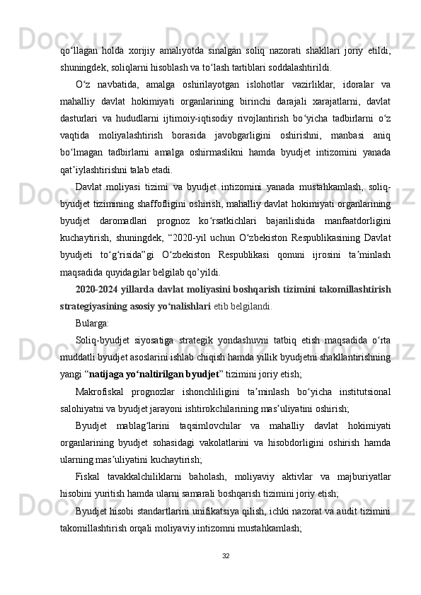 qo llagan   holda   xorijiy   amaliyotda   sinalgan   soliq   nazorati   shakllari   joriy   etildi,ʻ
shuningdek, soliqlarni hisoblash va to lash tartiblari soddalashtirildi.	
ʻ
O z   navbatida,   amalga   oshirilayotgan   islohotlar   vazirliklar,   idoralar   va	
ʻ
mahalliy   davlat   hokimiyati   organlarining   birinchi   darajali   xarajatlarni,   davlat
dasturlari   va   hududlarni   ijtimoiy-iqtisodiy   rivojlantirish   bo yicha   tadbirlarni   o z	
ʻ ʻ
vaqtida   moliyalashtirish   borasida   javobgarligini   oshirishni,   manbasi   aniq
bo lmagan   tadbirlarni   amalga   oshirmaslikni   hamda   byudjet   intizomini   yanada	
ʻ
qat iylashtirishni talab etadi.
ʼ
Davlat   moliyasi   tizimi   va   byudjet   intizomini   yanada   mustahkamlash,   soliq-
byudjet tizimining shaffofligini oshirish, mahalliy davlat hokimiyati organlarining
byudjet   daromadlari   prognoz   ko rsatkichlari   bajarilishida   manfaatdorligini	
ʻ
kuchaytirish,   shuningdek,   “2020-yil   uchun   O zbekiston   Respublikasining   Davlat	
ʻ
byudjeti   to g risida”gi   O zbekiston   Respublikasi   qonuni   ijrosini   ta minlash	
ʻ ʻ ʻ ʼ
maqsadida quyidagilar belgilab qo’yildi.
2020-2024 yillarda davlat moliyasini boshqarish tizimini takomillashtirish
strategiyasining asosiy yo nalishlari	
ʻ   etib belgilandi.
Bularga:
Soliq-byudjet   siyosatiga   strategik   yondashuvni   tatbiq   etish   maqsadida   o rta	
ʻ
muddatli byudjet asoslarini ishlab chiqish hamda yillik byudjetni shakllantirishning
yangi “ natijaga yo naltirilgan byudjet	
ʻ ” tizimini joriy etish;
Makrofiskal   prognozlar   ishonchliligini   ta minlash   bo yicha   institutsional	
ʼ ʻ
salohiyatni va byudjet jarayoni ishtirokchilarining mas uliyatini oshirish;	
ʼ
Byudjet   mablag larini   taqsimlovchilar   va   mahalliy   davlat   hokimiyati	
ʻ
organlarining   byudjet   sohasidagi   vakolatlarini   va   hisobdorligini   oshirish   hamda
ularning mas uliyatini kuchaytirish;	
ʼ
Fiskal   tavakkalchiliklarni   baholash,   moliyaviy   aktivlar   va   majburiyatlar
hisobini yuritish hamda ularni samarali boshqarish tizimini joriy etish;
Byudjet hisobi standartlarini unifikatsiya qilish, ichki nazorat va audit tizimini
takomillashtirish orqali moliyaviy intizomni mustahkamlash;
32 