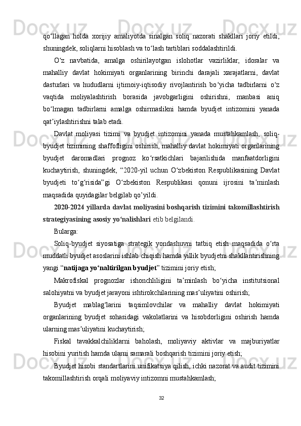 qo llagan   holda   xorijiy   amaliyotda   sinalgan   soliq   nazorati   shakllari   joriy   etildi,ʻ
shuningdek, soliqlarni hisoblash va to lash tartiblari soddalashtirildi.	
ʻ
O z   navbatida,   amalga   oshirilayotgan   islohotlar   vazirliklar,   idoralar   va	
ʻ
mahalliy   davlat   hokimiyati   organlarining   birinchi   darajali   xarajatlarni,   davlat
dasturlari   va   hududlarni   ijtimoiy-iqtisodiy   rivojlantirish   bo yicha   tadbirlarni   o z	
ʻ ʻ
vaqtida   moliyalashtirish   borasida   javobgarligini   oshirishni,   manbasi   aniq
bo lmagan   tadbirlarni   amalga   oshirmaslikni   hamda   byudjet   intizomini   yanada	
ʻ
qat iylashtirishni talab etadi.
ʼ
Davlat   moliyasi   tizimi   va   byudjet   intizomini   yanada   mustahkamlash,   soliq-
byudjet tizimining shaffofligini oshirish, mahalliy davlat hokimiyati organlarining
byudjet   daromadlari   prognoz   ko rsatkichlari   bajarilishida   manfaatdorligini	
ʻ
kuchaytirish,   shuningdek,   “2020-yil   uchun   O zbekiston   Respublikasining   Davlat	
ʻ
byudjeti   to g risida”gi   O zbekiston   Respublikasi   qonuni   ijrosini   ta minlash	
ʻ ʻ ʻ ʼ
maqsadida quyidagilar belgilab qo’yildi.
2020-2024 yillarda davlat moliyasini boshqarish tizimini takomillashtirish
strategiyasining asosiy yo nalishlari	
ʻ   etib belgilandi.
Bularga:
Soliq-byudjet   siyosatiga   strategik   yondashuvni   tatbiq   etish   maqsadida   o rta	
ʻ
muddatli byudjet asoslarini ishlab chiqish hamda yillik byudjetni shakllantirishning
yangi “ natijaga yo naltirilgan byudjet	
ʻ ” tizimini joriy etish;
Makrofiskal   prognozlar   ishonchliligini   ta minlash   bo yicha   institutsional	
ʼ ʻ
salohiyatni va byudjet jarayoni ishtirokchilarining mas uliyatini oshirish;	
ʼ
Byudjet   mablag larini   taqsimlovchilar   va   mahalliy   davlat   hokimiyati	
ʻ
organlarining   byudjet   sohasidagi   vakolatlarini   va   hisobdorligini   oshirish   hamda
ularning mas uliyatini kuchaytirish;	
ʼ
Fiskal   tavakkalchiliklarni   baholash,   moliyaviy   aktivlar   va   majburiyatlar
hisobini yuritish hamda ularni samarali boshqarish tizimini joriy etish;
Byudjet hisobi standartlarini unifikatsiya qilish, ichki nazorat va audit tizimini
takomillashtirish orqali moliyaviy intizomni mustahkamlash;
32