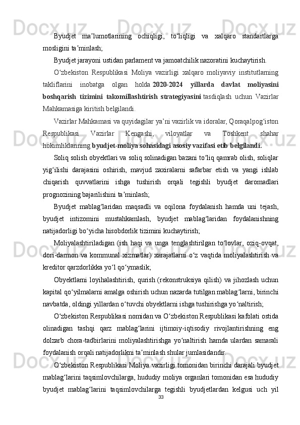Byudjet   ma lumotlarining   ochiqligi,   to liqligi   va   xalqaro   standartlargaʼ ʻ
mosligini ta minlash;	
ʼ
Byudjet jarayoni ustidan parlament va jamoatchilik nazoratini kuchaytirish.
O zbekiston   Respublikasi   Moliya   vazirligi   xalqaro   moliyaviy   institutlarning	
ʻ
takliflarini   inobatga   olgan   holda   2020-2024   yillarda   davlat   moliyasini
boshqarish   tizimini   takomillashtirish   strategiyasini   tasdiqlash   uchun   Vazirlar
Mahkamasiga kiritish belgilandi.
Vazirlar Mahkamasi va quyidagilar ya’ni vazirlik va idoralar, Qoraqalpog iston	
ʻ
Respublikasi   Vazirlar   Kengashi,   viloyatlar   va   Toshkent   shahar
hokimliklarining   byudjet-moliya sohasidagi asosiy vazifasi etib belgilandi.
Soliq solish obyektlari va soliq solinadigan bazani to liq qamrab olish, soliqlar	
ʻ
yig ilishi   darajasini   oshirish,   mavjud   zaxiralarni   safarbar   etish   va   yangi   ishlab	
ʻ
chiqarish   quvvatlarini   ishga   tushirish   orqali   tegishli   byudjet   daromadlari
prognozining bajarilishini ta minlash;	
ʼ
Byudjet   mablag laridan   maqsadli   va   oqilona   foydalanish   hamda   uni   tejash,	
ʻ
byudjet   intizomini   mustahkamlash,   byudjet   mablag laridan   foydalanishning	
ʻ
natijadorligi bo yicha hisobdorlik tizimini kuchaytirish;	
ʻ
Moliyalashtiriladigan   (ish   haqi   va   unga   tenglashtirilgan   to lovlar,   oziq-ovqat,	
ʻ
dori-darmon   va   kommunal   xizmatlar)   xarajatlarni   o z   vaqtida   moliyalashtirish   va	
ʻ
kreditor qarzdorlikka yo l qo ymaslik;	
ʻ ʻ
Obyektlarni loyihalashtirish, qurish (rekonstruksiya qilish) va jihozlash uchun
kapital qo yilmalarni amalga oshirish uchun nazarda tutilgan mablag larni, birinchi	
ʻ ʻ
navbatda, oldingi yillardan o tuvchi obyektlarni ishga tushirishga yo naltirish;	
ʻ ʻ
O zbekiston Respublikasi nomidan va O zbekiston Respublikasi kafolati ostida	
ʻ ʻ
olinadigan   tashqi   qarz   mablag larini   ijtimoiy-iqtisodiy   rivojlantirishning   eng	
ʻ
dolzarb   chora-tadbirlarini   moliyalashtirishga   yo naltirish   hamda   ulardan   samarali	
ʻ
foydalanish orqali natijadorlikni ta minlash shular jumlasidandir.	
ʼ
O zbekiston Respublikasi Moliya vazirligi tomonidan birinchi darajali byudjet	
ʻ
mablag larini taqsimlovchilarga, hududiy moliya organlari tomonidan esa hududiy
ʻ
byudjet   mablag larini   taqsimlovchilarga   tegishli   byudjetlardan   kelgusi   uch   yil	
ʻ
33