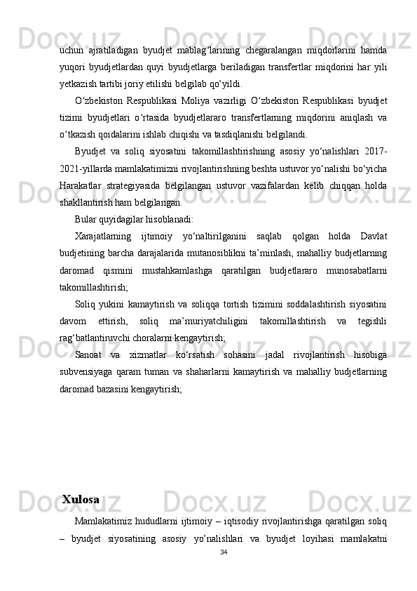 uchun   ajratiladigan   byudjet   mablag larining   chegaralangan   miqdorlarini   hamdaʻ
yuqori   byudjetlardan   quyi   byudjetlarga   beriladigan   transfertlar   miqdorini   har   yili
yetkazish tartibi joriy etilishi belgilab qo’yildi.
O zbekiston   Respublikasi   Moliya   vazirligi   O zbekiston   Respublikasi   byudjet	
ʻ ʻ
tizimi   byudjetlari   o rtasida   byudjetlararo   transfertlarning   miqdorini   aniqlash   va	
ʻ
o tkazish qoidalarini ishlab chiqishi va tasdiqlanishi belgilandi.	
ʻ
Byudjet   va   soliq   siyosatini   takomillashtirishning   asosiy   yo‘nalishlari   2017-
2021-yillarda mamlakatimizni rivojlantirishning beshta ustuvor yo‘nalishi bo‘yicha
Harakatlar   strategiyasida   belgilangan   ustuvor   vazifalardan   kelib   chiqqan   holda
shakllantirish ham belgilangan.
Bular quyidagilar hisoblanadi:
Xarajatlarning   ijtimoiy   yo‘naltirilganini   saqlab   qolgan   holda   Davlat
budjetining  barcha   darajalarida   mutanosiblikni   ta’minlash,   mahalliy   budjetlarning
daromad   qismini   mustahkamlashga   qaratilgan   budjetlararo   munosabatlarni
takomillashtirish;
Soliq   yukini   kamaytirish   va   soliqqa   tortish   tizimini   soddalashtirish   siyosatini
davom   ettirish,   soliq   ma’muriyatchiligini   takomillashtirish   va   tegishli
rag‘batlantiruvchi choralarni kengaytirish;
Sanoat   va   xizmatlar   ko‘rsatish   sohasini   jadal   rivojlantirish   hisobiga
subvensiyaga   qaram   tuman   va   shaharlarni   kamaytirish   va   mahalliy   budjetlarning
daromad bazasini kengaytirish;
  Xulosa
Mamlakatimiz  hududlarni  ijtimoiy  –  iqtisodiy   rivojlantirishga  qaratilgan  soliq
–   byudjet   siyosatining   asosiy   yo’nalishlari   va   byudjet   loyihasi   mamlakatni
34